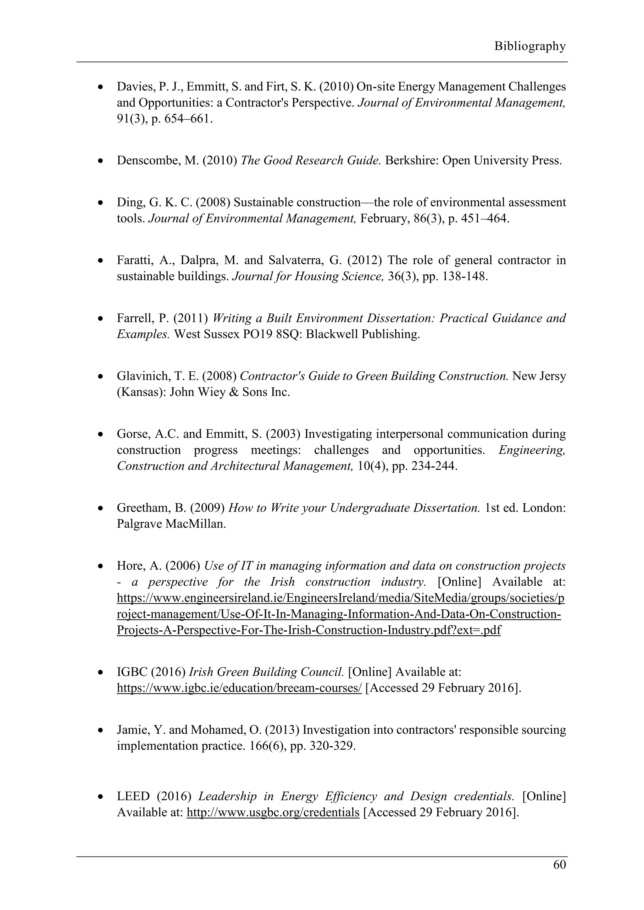 Bibliography
60
 Davies, P. J., Emmitt, S. and Firt, S. K. (2010) On-site Energy Management Challenges
and Opportunities: a Contractor's Perspective. Journal of Environmental Management,
91(3), p. 654–661.
 Denscombe, M. (2010) The Good Research Guide. Berkshire: Open University Press.
 Ding, G. K. C. (2008) Sustainable construction—the role of environmental assessment
tools. Journal of Environmental Management, February, 86(3), p. 451–464.
 Faratti, A., Dalpra, M. and Salvaterra, G. (2012) The role of general contractor in
sustainable buildings. Journal for Housing Science, 36(3), pp. 138-148.
 Farrell, P. (2011) Writing a Built Environment Dissertation: Practical Guidance and
Examples. West Sussex PO19 8SQ: Blackwell Publishing.
 Glavinich, T. E. (2008) Contractor's Guide to Green Building Construction. New Jersy
(Kansas): John Wiey & Sons Inc.
 Gorse, A.C. and Emmitt, S. (2003) Investigating interpersonal communication during
construction progress meetings: challenges and opportunities. Engineering,
Construction and Architectural Management, 10(4), pp. 234-244.
 Greetham, B. (2009) How to Write your Undergraduate Dissertation. 1st ed. London:
Palgrave MacMillan.
 Hore, A. (2006) Use of IT in managing information and data on construction projects
- a perspective for the Irish construction industry. [Online] Available at:
https://www.engineersireland.ie/EngineersIreland/media/SiteMedia/groups/societies/p
roject-management/Use-Of-It-In-Managing-Information-And-Data-On-Construction-
Projects-A-Perspective-For-The-Irish-Construction-Industry.pdf?ext=.pdf
 IGBC (2016) Irish Green Building Council. [Online] Available at:
https://www.igbc.ie/education/breeam-courses/ [Accessed 29 February 2016].
 Jamie, Y. and Mohamed, O. (2013) Investigation into contractors' responsible sourcing
implementation practice. 166(6), pp. 320-329.
 LEED (2016) Leadership in Energy Efficiency and Design credentials. [Online]
Available at: http://www.usgbc.org/credentials [Accessed 29 February 2016].
 