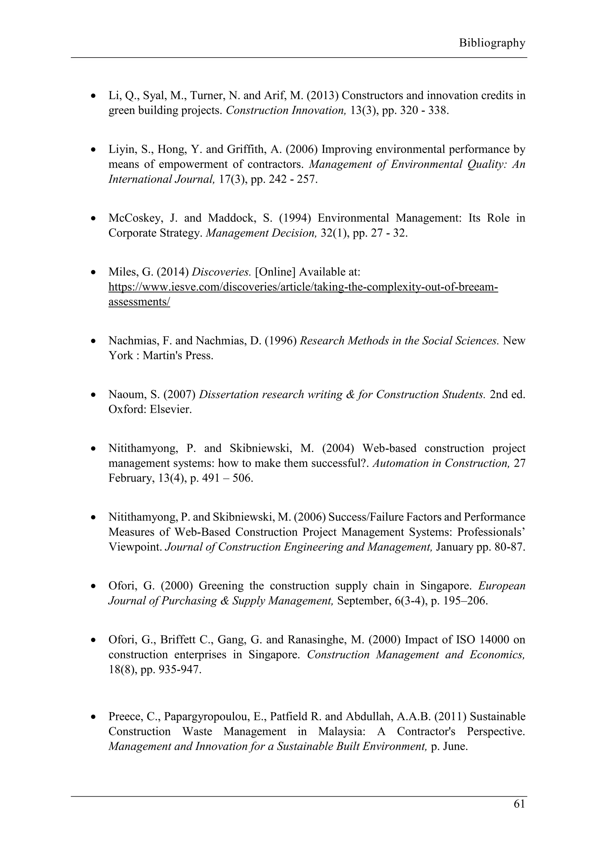 Bibliography
61
 Li, Q., Syal, M., Turner, N. and Arif, M. (2013) Constructors and innovation credits in
green building projects. Construction Innovation, 13(3), pp. 320 - 338.
 Liyin, S., Hong, Y. and Griffith, A. (2006) Improving environmental performance by
means of empowerment of contractors. Management of Environmental Quality: An
International Journal, 17(3), pp. 242 - 257.
 McCoskey, J. and Maddock, S. (1994) Environmental Management: Its Role in
Corporate Strategy. Management Decision, 32(1), pp. 27 - 32.
 Miles, G. (2014) Discoveries. [Online] Available at:
https://www.iesve.com/discoveries/article/taking-the-complexity-out-of-breeam-
assessments/
 Nachmias, F. and Nachmias, D. (1996) Research Methods in the Social Sciences. New
York : Martin's Press.
 Naoum, S. (2007) Dissertation research writing & for Construction Students. 2nd ed.
Oxford: Elsevier.
 Nitithamyong, P. and Skibniewski, M. (2004) Web-based construction project
management systems: how to make them successful?. Automation in Construction, 27
February, 13(4), p. 491 – 506.
 Nitithamyong, P. and Skibniewski, M. (2006) Success/Failure Factors and Performance
Measures of Web-Based Construction Project Management Systems: Professionals’
Viewpoint. Journal of Construction Engineering and Management, January pp. 80-87.
 Ofori, G. (2000) Greening the construction supply chain in Singapore. European
Journal of Purchasing & Supply Management, September, 6(3-4), p. 195–206.
 Ofori, G., Briffett C., Gang, G. and Ranasinghe, M. (2000) Impact of ISO 14000 on
construction enterprises in Singapore. Construction Management and Economics,
18(8), pp. 935-947.
 Preece, C., Papargyropoulou, E., Patfield R. and Abdullah, A.A.B. (2011) Sustainable
Construction Waste Management in Malaysia: A Contractor's Perspective.
Management and Innovation for a Sustainable Built Environment, p. June.
 