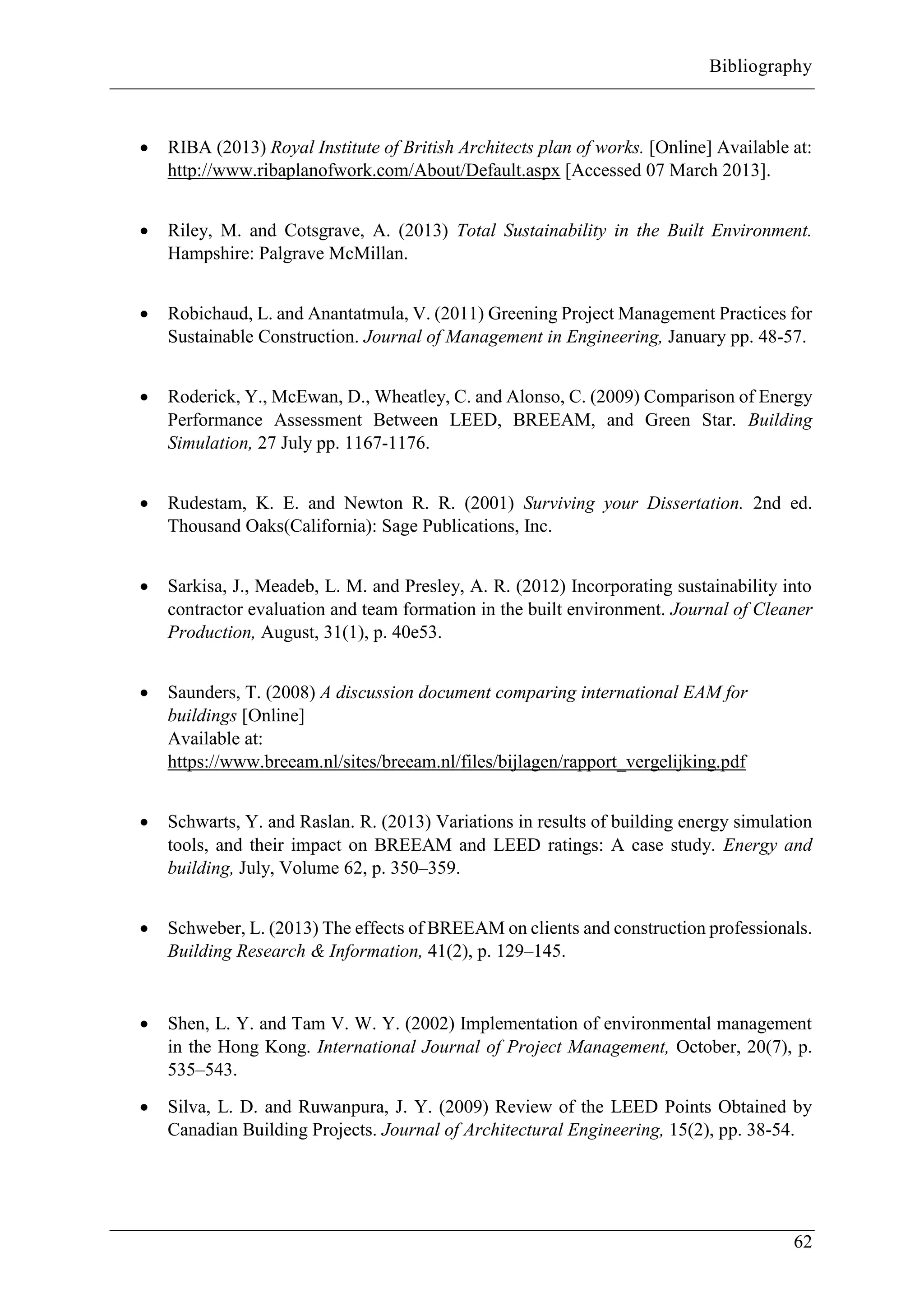 Bibliography
62
 RIBA (2013) Royal Institute of British Architects plan of works. [Online] Available at:
http://www.ribaplanofwork.com/About/Default.aspx [Accessed 07 March 2013].
 Riley, M. and Cotsgrave, A. (2013) Total Sustainability in the Built Environment.
Hampshire: Palgrave McMillan.
 Robichaud, L. and Anantatmula, V. (2011) Greening Project Management Practices for
Sustainable Construction. Journal of Management in Engineering, January pp. 48-57.
 Roderick, Y., McEwan, D., Wheatley, C. and Alonso, C. (2009) Comparison of Energy
Performance Assessment Between LEED, BREEAM, and Green Star. Building
Simulation, 27 July pp. 1167-1176.
 Rudestam, K. E. and Newton R. R. (2001) Surviving your Dissertation. 2nd ed.
Thousand Oaks(California): Sage Publications, Inc.
 Sarkisa, J., Meadeb, L. M. and Presley, A. R. (2012) Incorporating sustainability into
contractor evaluation and team formation in the built environment. Journal of Cleaner
Production, August, 31(1), p. 40e53.
 Saunders, T. (2008) A discussion document comparing international EAM for
buildings [Online]
Available at:
https://www.breeam.nl/sites/breeam.nl/files/bijlagen/rapport_vergelijking.pdf
 Schwarts, Y. and Raslan. R. (2013) Variations in results of building energy simulation
tools, and their impact on BREEAM and LEED ratings: A case study. Energy and
building, July, Volume 62, p. 350–359.
 Schweber, L. (2013) The effects of BREEAM on clients and construction professionals.
Building Research & Information, 41(2), p. 129–145.
 Shen, L. Y. and Tam V. W. Y. (2002) Implementation of environmental management
in the Hong Kong. International Journal of Project Management, October, 20(7), p.
535–543.
 Silva, L. D. and Ruwanpura, J. Y. (2009) Review of the LEED Points Obtained by
Canadian Building Projects. Journal of Architectural Engineering, 15(2), pp. 38-54.
 