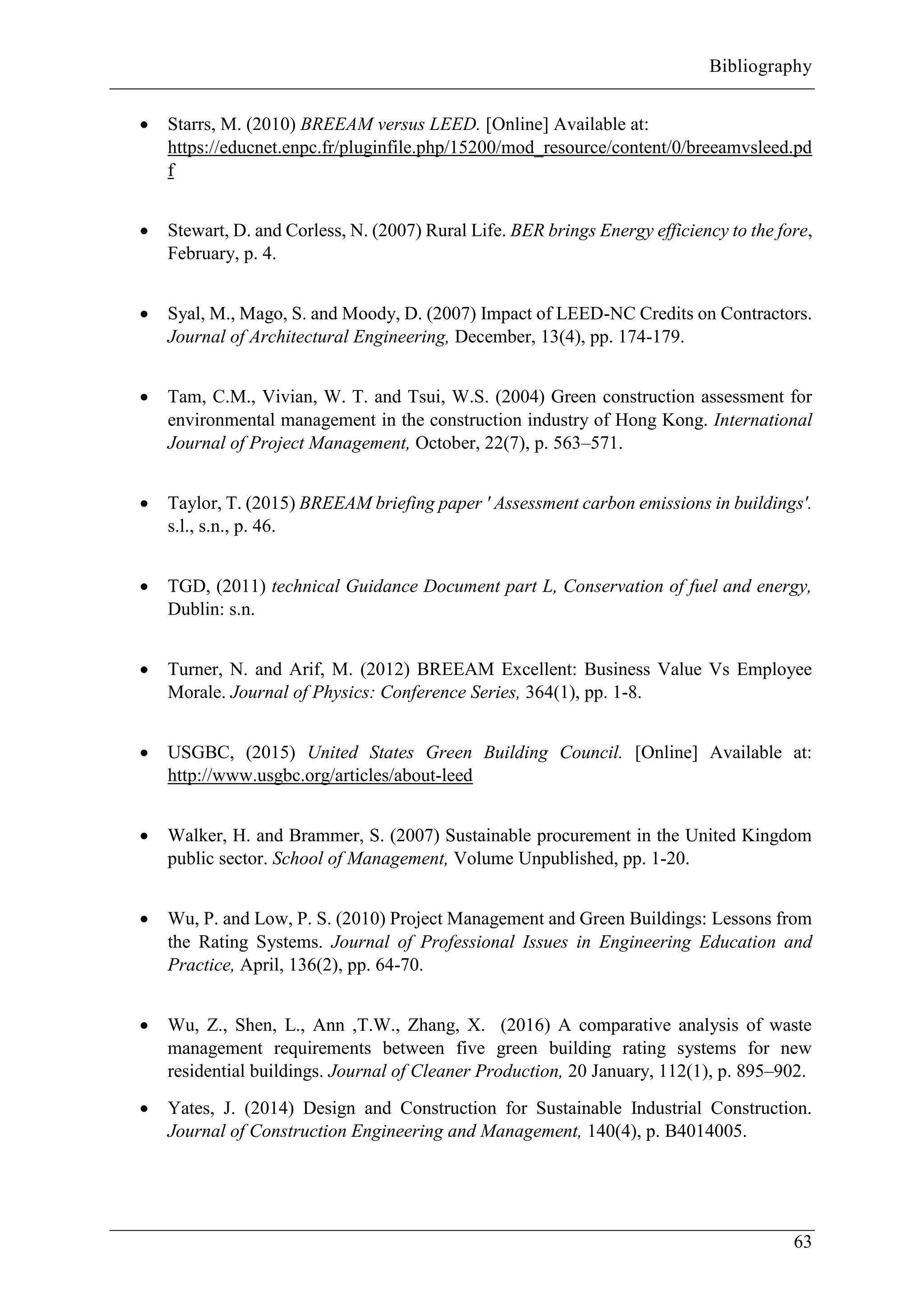 Bibliography
63
 Starrs, M. (2010) BREEAM versus LEED. [Online] Available at:
https://educnet.enpc.fr/pluginfile.php/15200/mod_resource/content/0/breeamvsleed.pd
f
 Stewart, D. and Corless, N. (2007) Rural Life. BER brings Energy efficiency to the fore,
February, p. 4.
 Syal, M., Mago, S. and Moody, D. (2007) Impact of LEED-NC Credits on Contractors.
Journal of Architectural Engineering, December, 13(4), pp. 174-179.
 Tam, C.M., Vivian, W. T. and Tsui, W.S. (2004) Green construction assessment for
environmental management in the construction industry of Hong Kong. International
Journal of Project Management, October, 22(7), p. 563–571.
 Taylor, T. (2015) BREEAM briefing paper ' Assessment carbon emissions in buildings'.
s.l., s.n., p. 46.
 TGD, (2011) technical Guidance Document part L, Conservation of fuel and energy,
Dublin: s.n.
 Turner, N. and Arif, M. (2012) BREEAM Excellent: Business Value Vs Employee
Morale. Journal of Physics: Conference Series, 364(1), pp. 1-8.
 USGBC, (2015) United States Green Building Council. [Online] Available at:
http://www.usgbc.org/articles/about-leed
 Walker, H. and Brammer, S. (2007) Sustainable procurement in the United Kingdom
public sector. School of Management, Volume Unpublished, pp. 1-20.
 Wu, P. and Low, P. S. (2010) Project Management and Green Buildings: Lessons from
the Rating Systems. Journal of Professional Issues in Engineering Education and
Practice, April, 136(2), pp. 64-70.
 Wu, Z., Shen, L., Ann ,T.W., Zhang, X. (2016) A comparative analysis of waste
management requirements between five green building rating systems for new
residential buildings. Journal of Cleaner Production, 20 January, 112(1), p. 895–902.
 Yates, J. (2014) Design and Construction for Sustainable Industrial Construction.
Journal of Construction Engineering and Management, 140(4), p. B4014005.
 