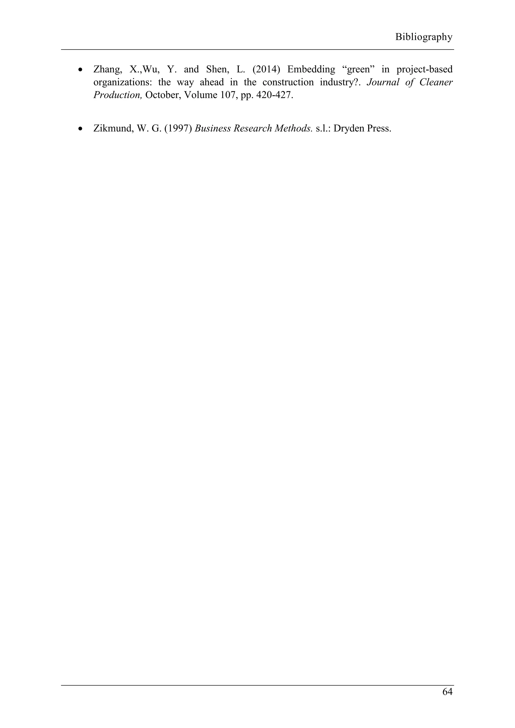 Bibliography
64
 Zhang, X.,Wu, Y. and Shen, L. (2014) Embedding “green” in project-based
organizations: the way ahead in the construction industry?. Journal of Cleaner
Production, October, Volume 107, pp. 420-427.
 Zikmund, W. G. (1997) Business Research Methods. s.l.: Dryden Press.
 
