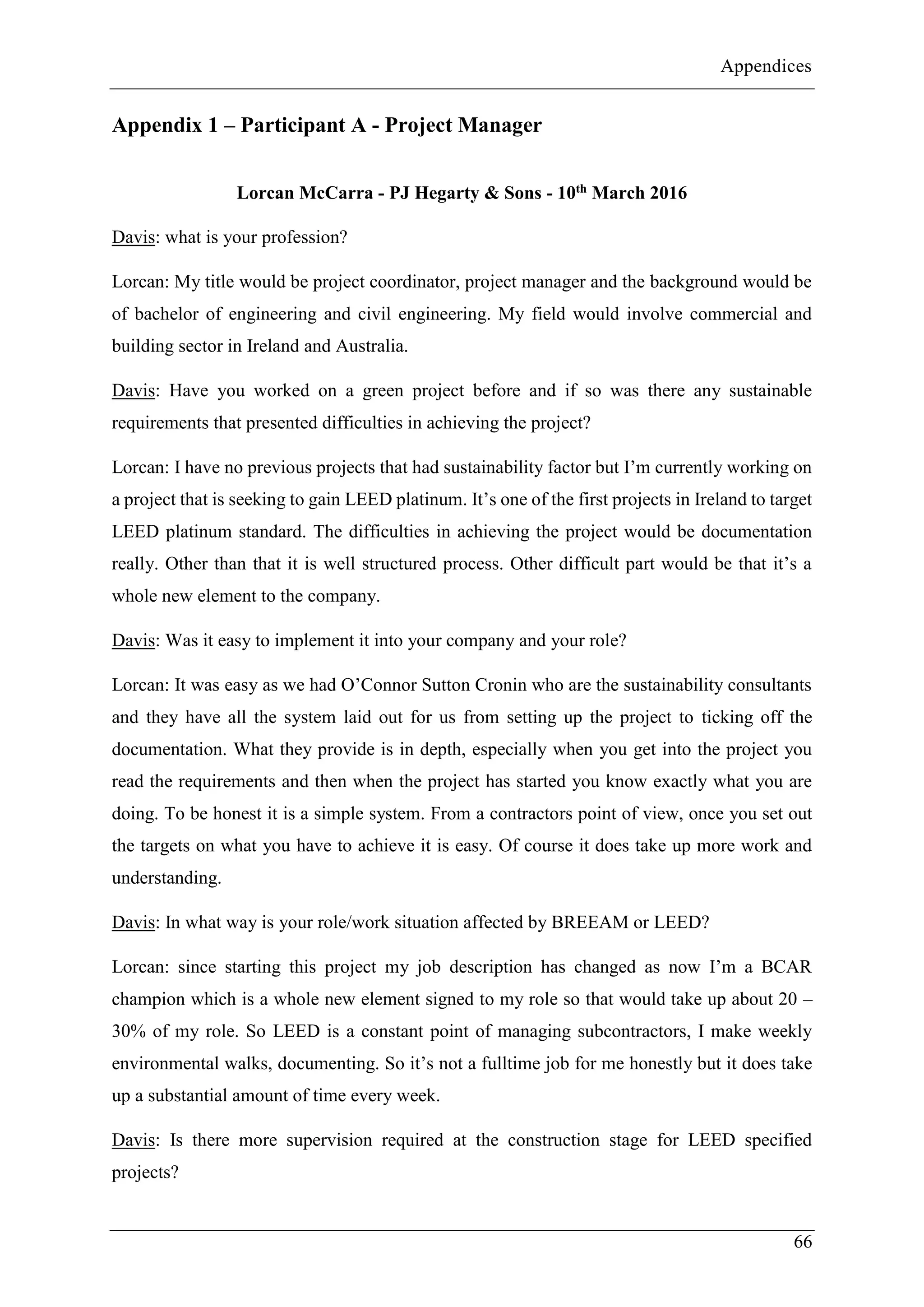 Appendices
66
Appendix 1 – Participant A - Project Manager
Lorcan McCarra - PJ Hegarty & Sons - 10th March 2016
Davis: what is your profession?
Lorcan: My title would be project coordinator, project manager and the background would be
of bachelor of engineering and civil engineering. My field would involve commercial and
building sector in Ireland and Australia.
Davis: Have you worked on a green project before and if so was there any sustainable
requirements that presented difficulties in achieving the project?
Lorcan: I have no previous projects that had sustainability factor but I’m currently working on
a project that is seeking to gain LEED platinum. It’s one of the first projects in Ireland to target
LEED platinum standard. The difficulties in achieving the project would be documentation
really. Other than that it is well structured process. Other difficult part would be that it’s a
whole new element to the company.
Davis: Was it easy to implement it into your company and your role?
Lorcan: It was easy as we had O’Connor Sutton Cronin who are the sustainability consultants
and they have all the system laid out for us from setting up the project to ticking off the
documentation. What they provide is in depth, especially when you get into the project you
read the requirements and then when the project has started you know exactly what you are
doing. To be honest it is a simple system. From a contractors point of view, once you set out
the targets on what you have to achieve it is easy. Of course it does take up more work and
understanding.
Davis: In what way is your role/work situation affected by BREEAM or LEED?
Lorcan: since starting this project my job description has changed as now I’m a BCAR
champion which is a whole new element signed to my role so that would take up about 20 –
30% of my role. So LEED is a constant point of managing subcontractors, I make weekly
environmental walks, documenting. So it’s not a fulltime job for me honestly but it does take
up a substantial amount of time every week.
Davis: Is there more supervision required at the construction stage for LEED specified
projects?
 