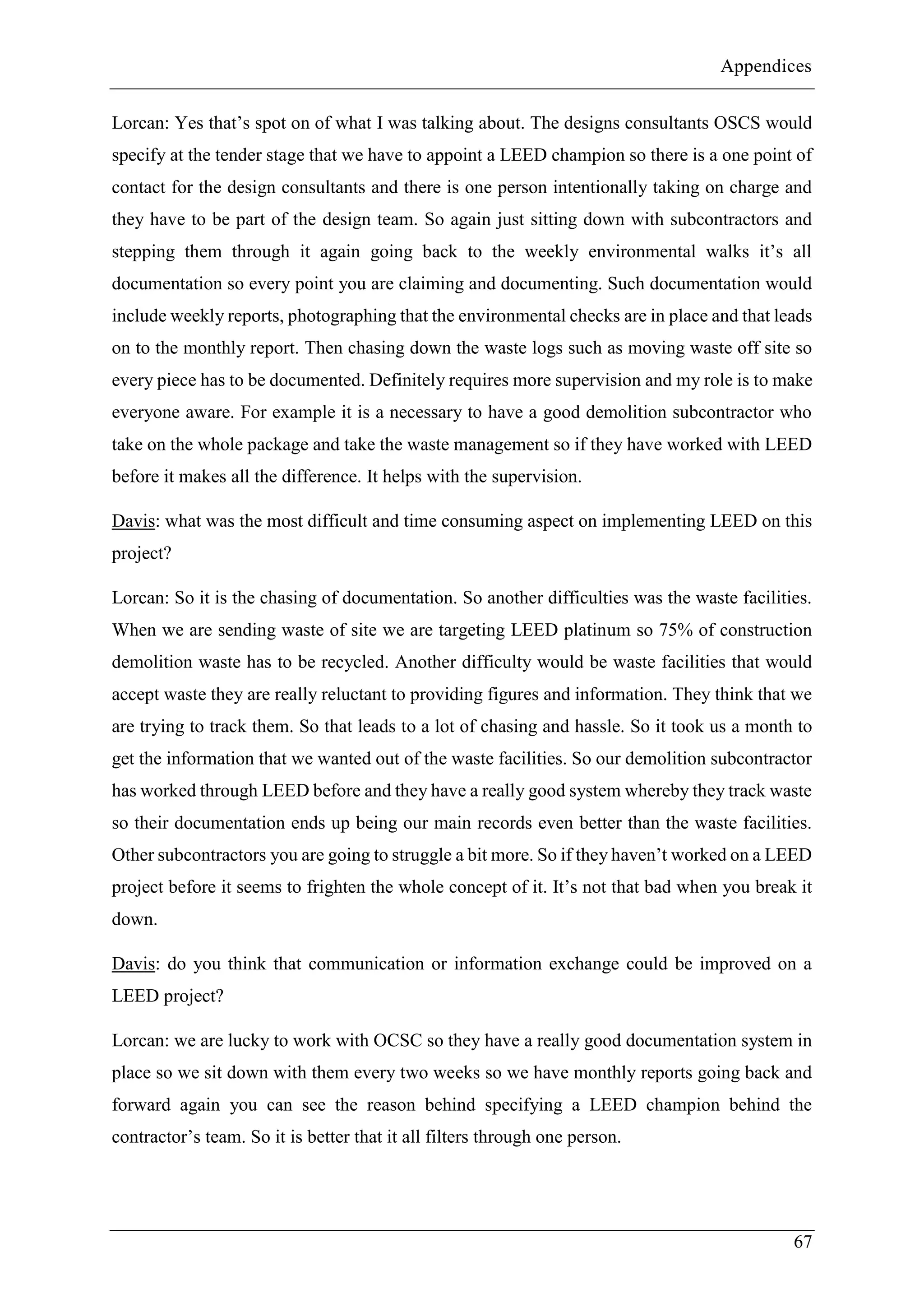 Appendices
67
Lorcan: Yes that’s spot on of what I was talking about. The designs consultants OSCS would
specify at the tender stage that we have to appoint a LEED champion so there is a one point of
contact for the design consultants and there is one person intentionally taking on charge and
they have to be part of the design team. So again just sitting down with subcontractors and
stepping them through it again going back to the weekly environmental walks it’s all
documentation so every point you are claiming and documenting. Such documentation would
include weekly reports, photographing that the environmental checks are in place and that leads
on to the monthly report. Then chasing down the waste logs such as moving waste off site so
every piece has to be documented. Definitely requires more supervision and my role is to make
everyone aware. For example it is a necessary to have a good demolition subcontractor who
take on the whole package and take the waste management so if they have worked with LEED
before it makes all the difference. It helps with the supervision.
Davis: what was the most difficult and time consuming aspect on implementing LEED on this
project?
Lorcan: So it is the chasing of documentation. So another difficulties was the waste facilities.
When we are sending waste of site we are targeting LEED platinum so 75% of construction
demolition waste has to be recycled. Another difficulty would be waste facilities that would
accept waste they are really reluctant to providing figures and information. They think that we
are trying to track them. So that leads to a lot of chasing and hassle. So it took us a month to
get the information that we wanted out of the waste facilities. So our demolition subcontractor
has worked through LEED before and they have a really good system whereby they track waste
so their documentation ends up being our main records even better than the waste facilities.
Other subcontractors you are going to struggle a bit more. So if they haven’t worked on a LEED
project before it seems to frighten the whole concept of it. It’s not that bad when you break it
down.
Davis: do you think that communication or information exchange could be improved on a
LEED project?
Lorcan: we are lucky to work with OCSC so they have a really good documentation system in
place so we sit down with them every two weeks so we have monthly reports going back and
forward again you can see the reason behind specifying a LEED champion behind the
contractor’s team. So it is better that it all filters through one person.
 