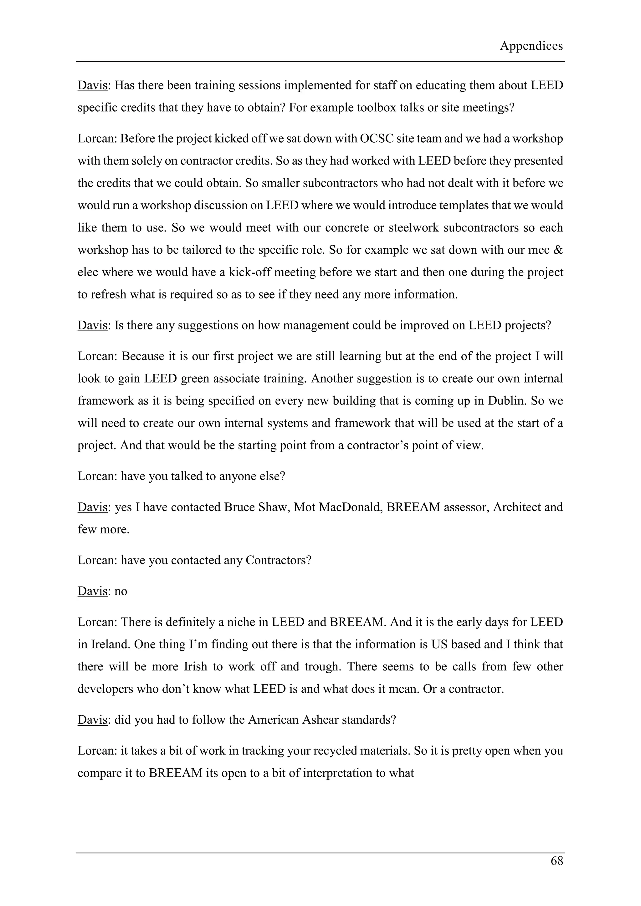 Appendices
68
Davis: Has there been training sessions implemented for staff on educating them about LEED
specific credits that they have to obtain? For example toolbox talks or site meetings?
Lorcan: Before the project kicked off we sat down with OCSC site team and we had a workshop
with them solely on contractor credits. So as they had worked with LEED before they presented
the credits that we could obtain. So smaller subcontractors who had not dealt with it before we
would run a workshop discussion on LEED where we would introduce templates that we would
like them to use. So we would meet with our concrete or steelwork subcontractors so each
workshop has to be tailored to the specific role. So for example we sat down with our mec &
elec where we would have a kick-off meeting before we start and then one during the project
to refresh what is required so as to see if they need any more information.
Davis: Is there any suggestions on how management could be improved on LEED projects?
Lorcan: Because it is our first project we are still learning but at the end of the project I will
look to gain LEED green associate training. Another suggestion is to create our own internal
framework as it is being specified on every new building that is coming up in Dublin. So we
will need to create our own internal systems and framework that will be used at the start of a
project. And that would be the starting point from a contractor’s point of view.
Lorcan: have you talked to anyone else?
Davis: yes I have contacted Bruce Shaw, Mot MacDonald, BREEAM assessor, Architect and
few more.
Lorcan: have you contacted any Contractors?
Davis: no
Lorcan: There is definitely a niche in LEED and BREEAM. And it is the early days for LEED
in Ireland. One thing I’m finding out there is that the information is US based and I think that
there will be more Irish to work off and trough. There seems to be calls from few other
developers who don’t know what LEED is and what does it mean. Or a contractor.
Davis: did you had to follow the American Ashear standards?
Lorcan: it takes a bit of work in tracking your recycled materials. So it is pretty open when you
compare it to BREEAM its open to a bit of interpretation to what
 