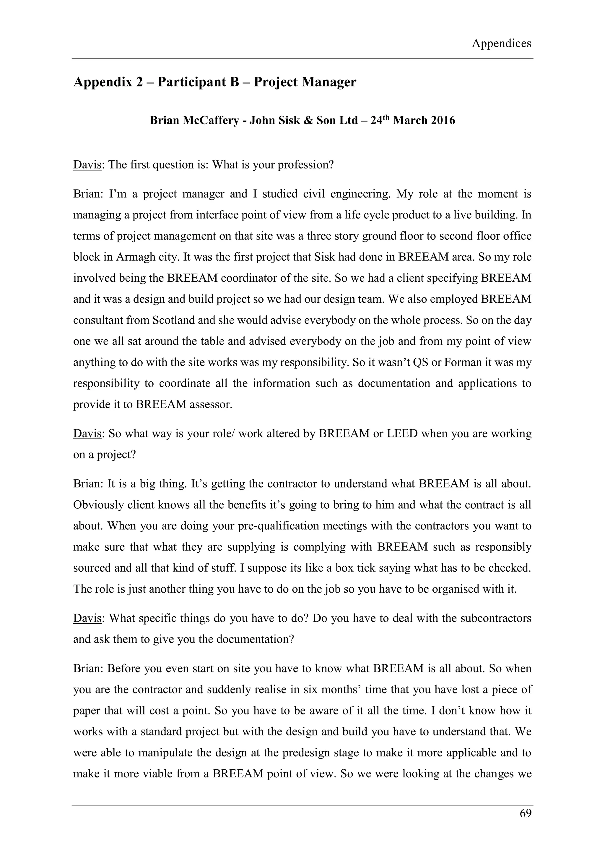 Appendices
69
Appendix 2 – Participant B – Project Manager
Brian McCaffery - John Sisk & Son Ltd – 24th March 2016
Davis: The first question is: What is your profession?
Brian: I’m a project manager and I studied civil engineering. My role at the moment is
managing a project from interface point of view from a life cycle product to a live building. In
terms of project management on that site was a three story ground floor to second floor office
block in Armagh city. It was the first project that Sisk had done in BREEAM area. So my role
involved being the BREEAM coordinator of the site. So we had a client specifying BREEAM
and it was a design and build project so we had our design team. We also employed BREEAM
consultant from Scotland and she would advise everybody on the whole process. So on the day
one we all sat around the table and advised everybody on the job and from my point of view
anything to do with the site works was my responsibility. So it wasn’t QS or Forman it was my
responsibility to coordinate all the information such as documentation and applications to
provide it to BREEAM assessor.
Davis: So what way is your role/ work altered by BREEAM or LEED when you are working
on a project?
Brian: It is a big thing. It’s getting the contractor to understand what BREEAM is all about.
Obviously client knows all the benefits it’s going to bring to him and what the contract is all
about. When you are doing your pre-qualification meetings with the contractors you want to
make sure that what they are supplying is complying with BREEAM such as responsibly
sourced and all that kind of stuff. I suppose its like a box tick saying what has to be checked.
The role is just another thing you have to do on the job so you have to be organised with it.
Davis: What specific things do you have to do? Do you have to deal with the subcontractors
and ask them to give you the documentation?
Brian: Before you even start on site you have to know what BREEAM is all about. So when
you are the contractor and suddenly realise in six months’ time that you have lost a piece of
paper that will cost a point. So you have to be aware of it all the time. I don’t know how it
works with a standard project but with the design and build you have to understand that. We
were able to manipulate the design at the predesign stage to make it more applicable and to
make it more viable from a BREEAM point of view. So we were looking at the changes we
 