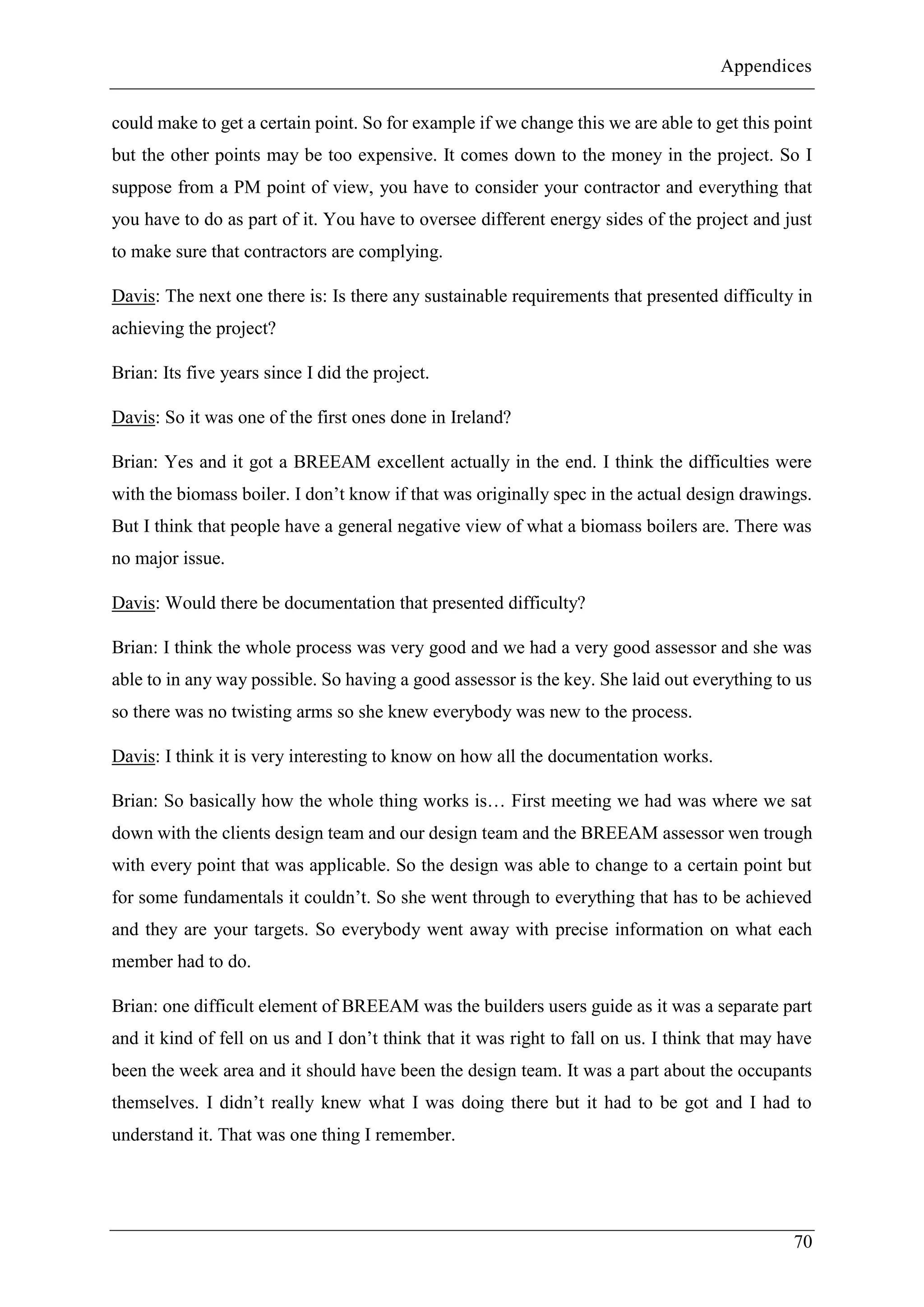 Appendices
70
could make to get a certain point. So for example if we change this we are able to get this point
but the other points may be too expensive. It comes down to the money in the project. So I
suppose from a PM point of view, you have to consider your contractor and everything that
you have to do as part of it. You have to oversee different energy sides of the project and just
to make sure that contractors are complying.
Davis: The next one there is: Is there any sustainable requirements that presented difficulty in
achieving the project?
Brian: Its five years since I did the project.
Davis: So it was one of the first ones done in Ireland?
Brian: Yes and it got a BREEAM excellent actually in the end. I think the difficulties were
with the biomass boiler. I don’t know if that was originally spec in the actual design drawings.
But I think that people have a general negative view of what a biomass boilers are. There was
no major issue.
Davis: Would there be documentation that presented difficulty?
Brian: I think the whole process was very good and we had a very good assessor and she was
able to in any way possible. So having a good assessor is the key. She laid out everything to us
so there was no twisting arms so she knew everybody was new to the process.
Davis: I think it is very interesting to know on how all the documentation works.
Brian: So basically how the whole thing works is… First meeting we had was where we sat
down with the clients design team and our design team and the BREEAM assessor wen trough
with every point that was applicable. So the design was able to change to a certain point but
for some fundamentals it couldn’t. So she went through to everything that has to be achieved
and they are your targets. So everybody went away with precise information on what each
member had to do.
Brian: one difficult element of BREEAM was the builders users guide as it was a separate part
and it kind of fell on us and I don’t think that it was right to fall on us. I think that may have
been the week area and it should have been the design team. It was a part about the occupants
themselves. I didn’t really knew what I was doing there but it had to be got and I had to
understand it. That was one thing I remember.
 