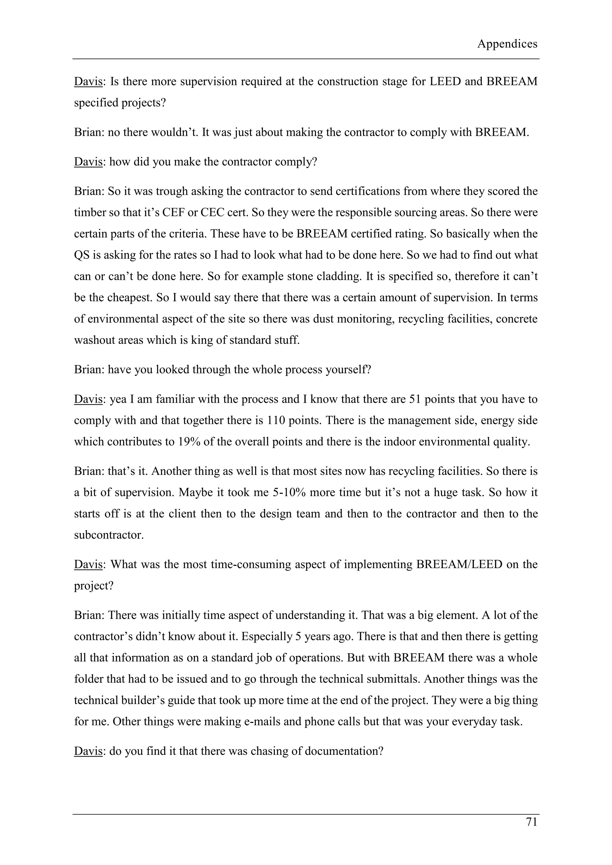 Appendices
71
Davis: Is there more supervision required at the construction stage for LEED and BREEAM
specified projects?
Brian: no there wouldn’t. It was just about making the contractor to comply with BREEAM.
Davis: how did you make the contractor comply?
Brian: So it was trough asking the contractor to send certifications from where they scored the
timber so that it’s CEF or CEC cert. So they were the responsible sourcing areas. So there were
certain parts of the criteria. These have to be BREEAM certified rating. So basically when the
QS is asking for the rates so I had to look what had to be done here. So we had to find out what
can or can’t be done here. So for example stone cladding. It is specified so, therefore it can’t
be the cheapest. So I would say there that there was a certain amount of supervision. In terms
of environmental aspect of the site so there was dust monitoring, recycling facilities, concrete
washout areas which is king of standard stuff.
Brian: have you looked through the whole process yourself?
Davis: yea I am familiar with the process and I know that there are 51 points that you have to
comply with and that together there is 110 points. There is the management side, energy side
which contributes to 19% of the overall points and there is the indoor environmental quality.
Brian: that’s it. Another thing as well is that most sites now has recycling facilities. So there is
a bit of supervision. Maybe it took me 5-10% more time but it’s not a huge task. So how it
starts off is at the client then to the design team and then to the contractor and then to the
subcontractor.
Davis: What was the most time-consuming aspect of implementing BREEAM/LEED on the
project?
Brian: There was initially time aspect of understanding it. That was a big element. A lot of the
contractor’s didn’t know about it. Especially 5 years ago. There is that and then there is getting
all that information as on a standard job of operations. But with BREEAM there was a whole
folder that had to be issued and to go through the technical submittals. Another things was the
technical builder’s guide that took up more time at the end of the project. They were a big thing
for me. Other things were making e-mails and phone calls but that was your everyday task.
Davis: do you find it that there was chasing of documentation?
 