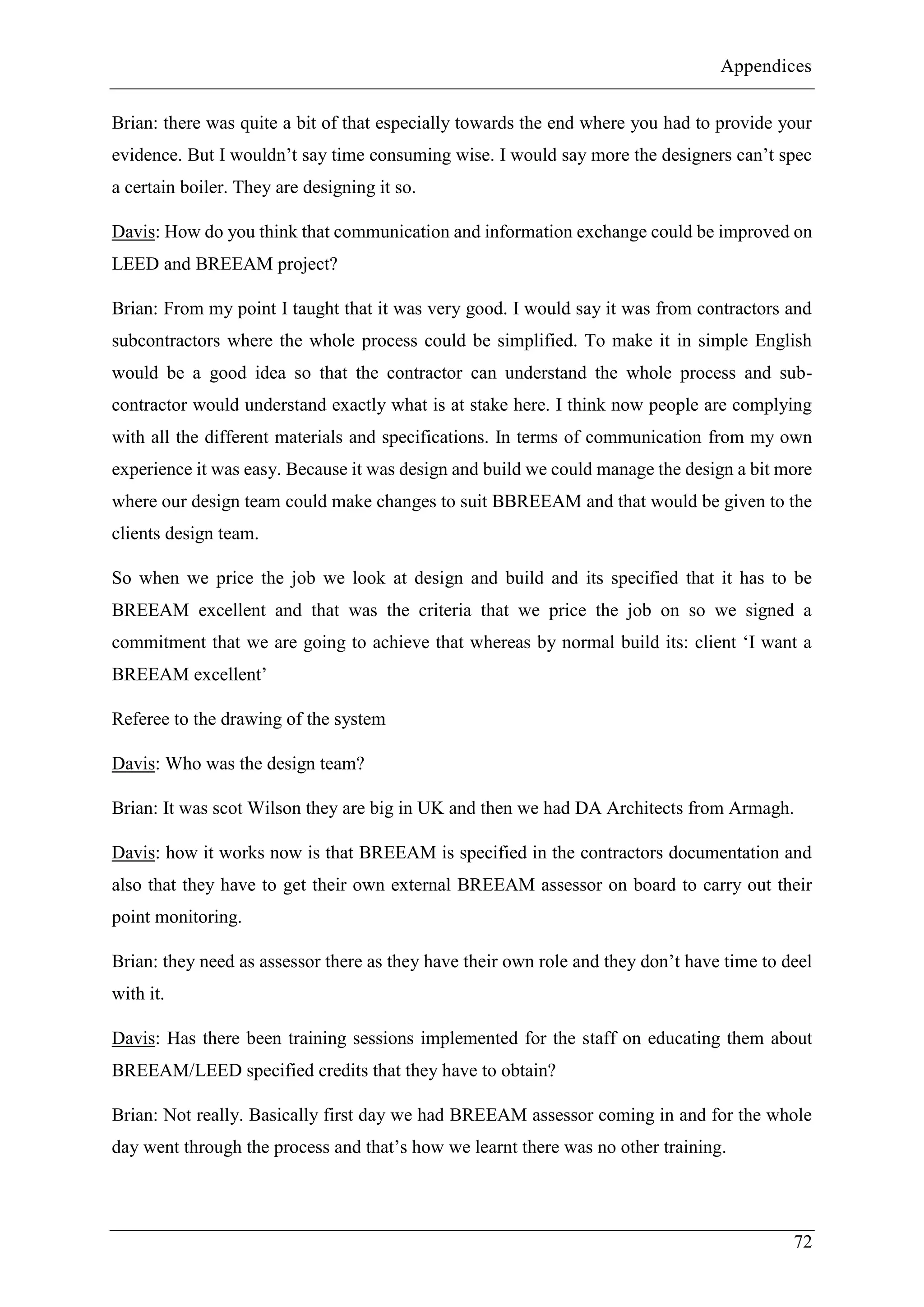 Appendices
72
Brian: there was quite a bit of that especially towards the end where you had to provide your
evidence. But I wouldn’t say time consuming wise. I would say more the designers can’t spec
a certain boiler. They are designing it so.
Davis: How do you think that communication and information exchange could be improved on
LEED and BREEAM project?
Brian: From my point I taught that it was very good. I would say it was from contractors and
subcontractors where the whole process could be simplified. To make it in simple English
would be a good idea so that the contractor can understand the whole process and sub-
contractor would understand exactly what is at stake here. I think now people are complying
with all the different materials and specifications. In terms of communication from my own
experience it was easy. Because it was design and build we could manage the design a bit more
where our design team could make changes to suit BBREEAM and that would be given to the
clients design team.
So when we price the job we look at design and build and its specified that it has to be
BREEAM excellent and that was the criteria that we price the job on so we signed a
commitment that we are going to achieve that whereas by normal build its: client ‘I want a
BREEAM excellent’
Referee to the drawing of the system
Davis: Who was the design team?
Brian: It was scot Wilson they are big in UK and then we had DA Architects from Armagh.
Davis: how it works now is that BREEAM is specified in the contractors documentation and
also that they have to get their own external BREEAM assessor on board to carry out their
point monitoring.
Brian: they need as assessor there as they have their own role and they don’t have time to deel
with it.
Davis: Has there been training sessions implemented for the staff on educating them about
BREEAM/LEED specified credits that they have to obtain?
Brian: Not really. Basically first day we had BREEAM assessor coming in and for the whole
day went through the process and that’s how we learnt there was no other training.
 