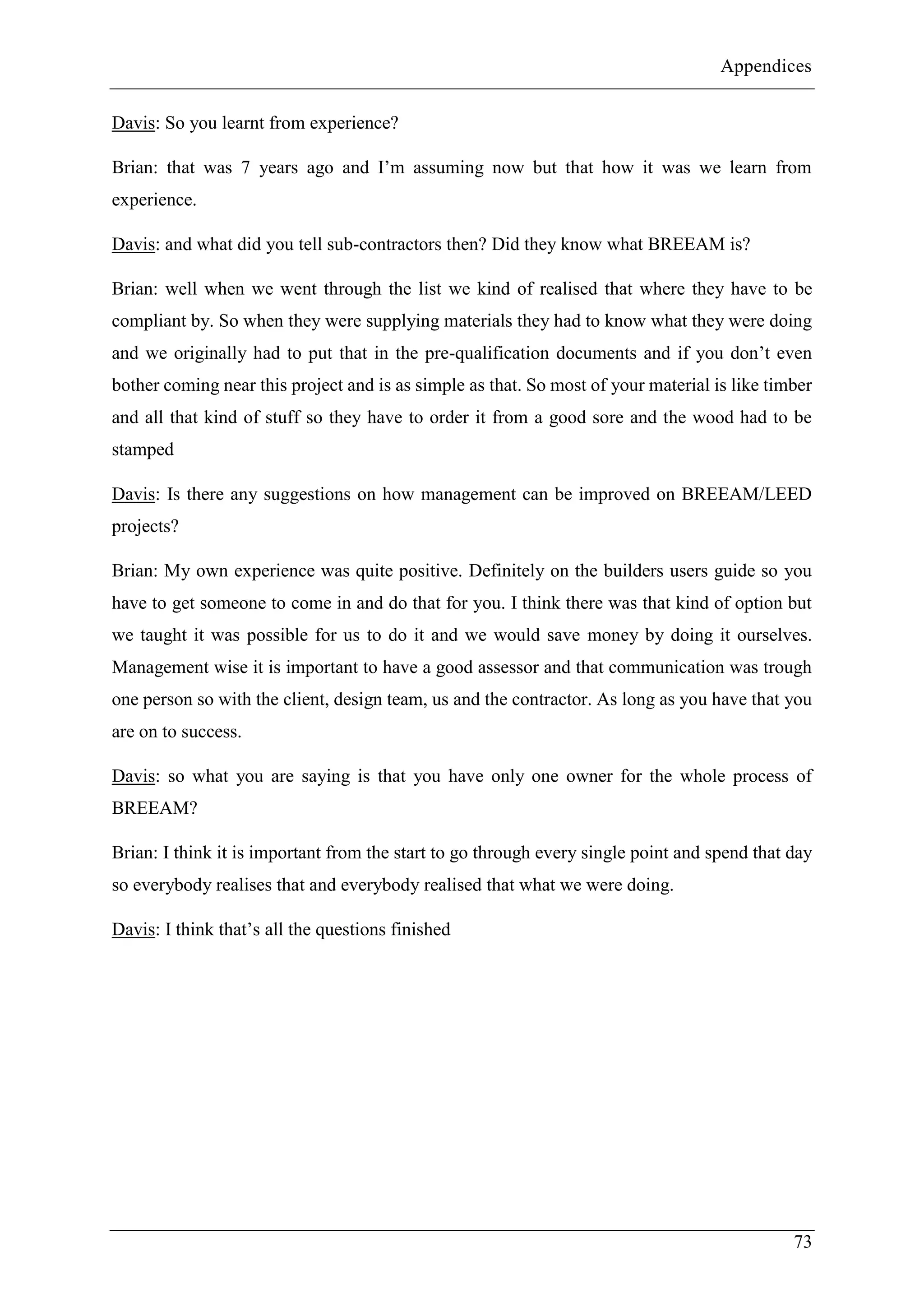 Appendices
73
Davis: So you learnt from experience?
Brian: that was 7 years ago and I’m assuming now but that how it was we learn from
experience.
Davis: and what did you tell sub-contractors then? Did they know what BREEAM is?
Brian: well when we went through the list we kind of realised that where they have to be
compliant by. So when they were supplying materials they had to know what they were doing
and we originally had to put that in the pre-qualification documents and if you don’t even
bother coming near this project and is as simple as that. So most of your material is like timber
and all that kind of stuff so they have to order it from a good sore and the wood had to be
stamped
Davis: Is there any suggestions on how management can be improved on BREEAM/LEED
projects?
Brian: My own experience was quite positive. Definitely on the builders users guide so you
have to get someone to come in and do that for you. I think there was that kind of option but
we taught it was possible for us to do it and we would save money by doing it ourselves.
Management wise it is important to have a good assessor and that communication was trough
one person so with the client, design team, us and the contractor. As long as you have that you
are on to success.
Davis: so what you are saying is that you have only one owner for the whole process of
BREEAM?
Brian: I think it is important from the start to go through every single point and spend that day
so everybody realises that and everybody realised that what we were doing.
Davis: I think that’s all the questions finished
 