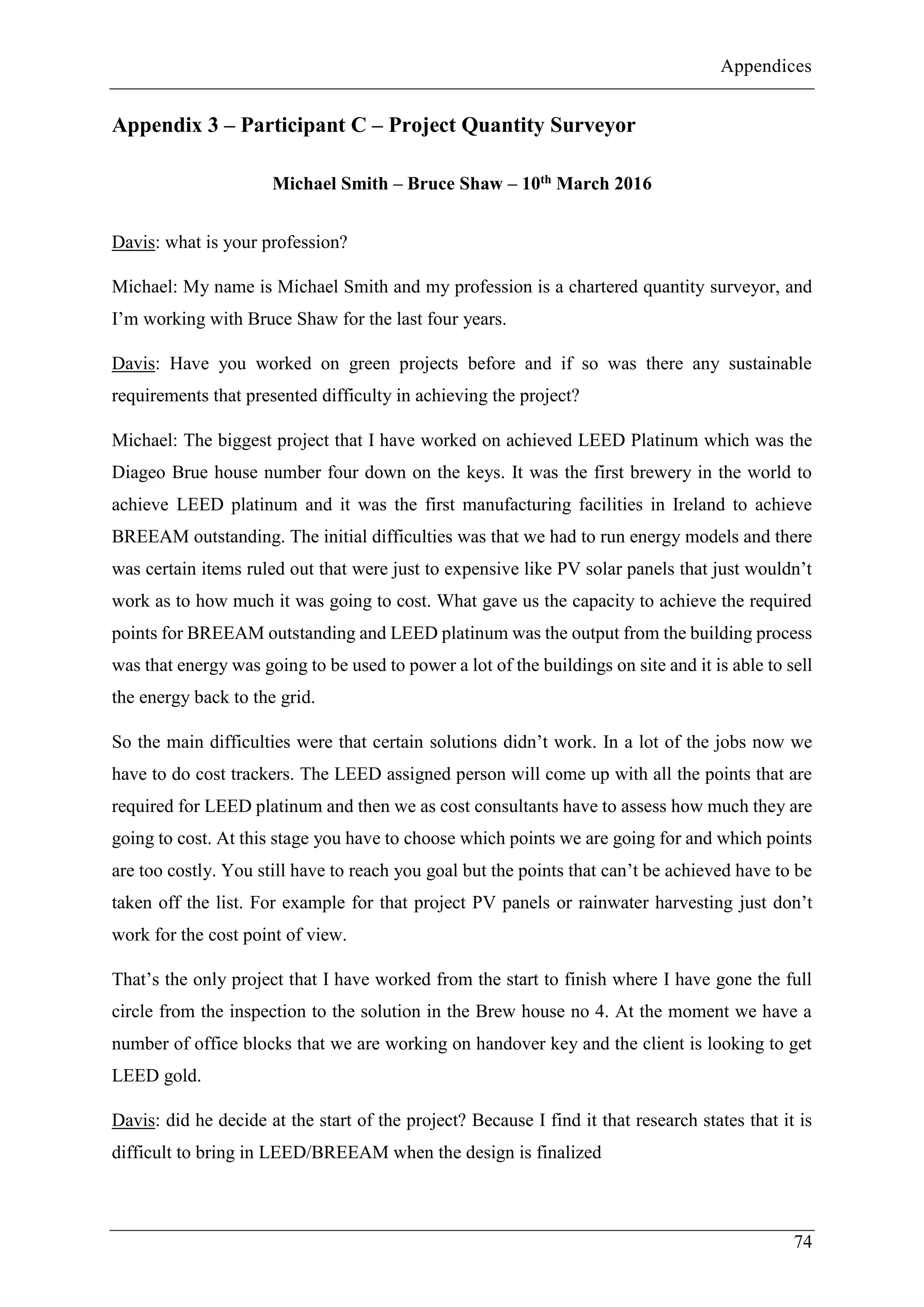 Appendices
74
Appendix 3 – Participant C – Project Quantity Surveyor
Michael Smith – Bruce Shaw – 10th March 2016
Davis: what is your profession?
Michael: My name is Michael Smith and my profession is a chartered quantity surveyor, and
I’m working with Bruce Shaw for the last four years.
Davis: Have you worked on green projects before and if so was there any sustainable
requirements that presented difficulty in achieving the project?
Michael: The biggest project that I have worked on achieved LEED Platinum which was the
Diageo Brue house number four down on the keys. It was the first brewery in the world to
achieve LEED platinum and it was the first manufacturing facilities in Ireland to achieve
BREEAM outstanding. The initial difficulties was that we had to run energy models and there
was certain items ruled out that were just to expensive like PV solar panels that just wouldn’t
work as to how much it was going to cost. What gave us the capacity to achieve the required
points for BREEAM outstanding and LEED platinum was the output from the building process
was that energy was going to be used to power a lot of the buildings on site and it is able to sell
the energy back to the grid.
So the main difficulties were that certain solutions didn’t work. In a lot of the jobs now we
have to do cost trackers. The LEED assigned person will come up with all the points that are
required for LEED platinum and then we as cost consultants have to assess how much they are
going to cost. At this stage you have to choose which points we are going for and which points
are too costly. You still have to reach you goal but the points that can’t be achieved have to be
taken off the list. For example for that project PV panels or rainwater harvesting just don’t
work for the cost point of view.
That’s the only project that I have worked from the start to finish where I have gone the full
circle from the inspection to the solution in the Brew house no 4. At the moment we have a
number of office blocks that we are working on handover key and the client is looking to get
LEED gold.
Davis: did he decide at the start of the project? Because I find it that research states that it is
difficult to bring in LEED/BREEAM when the design is finalized
 