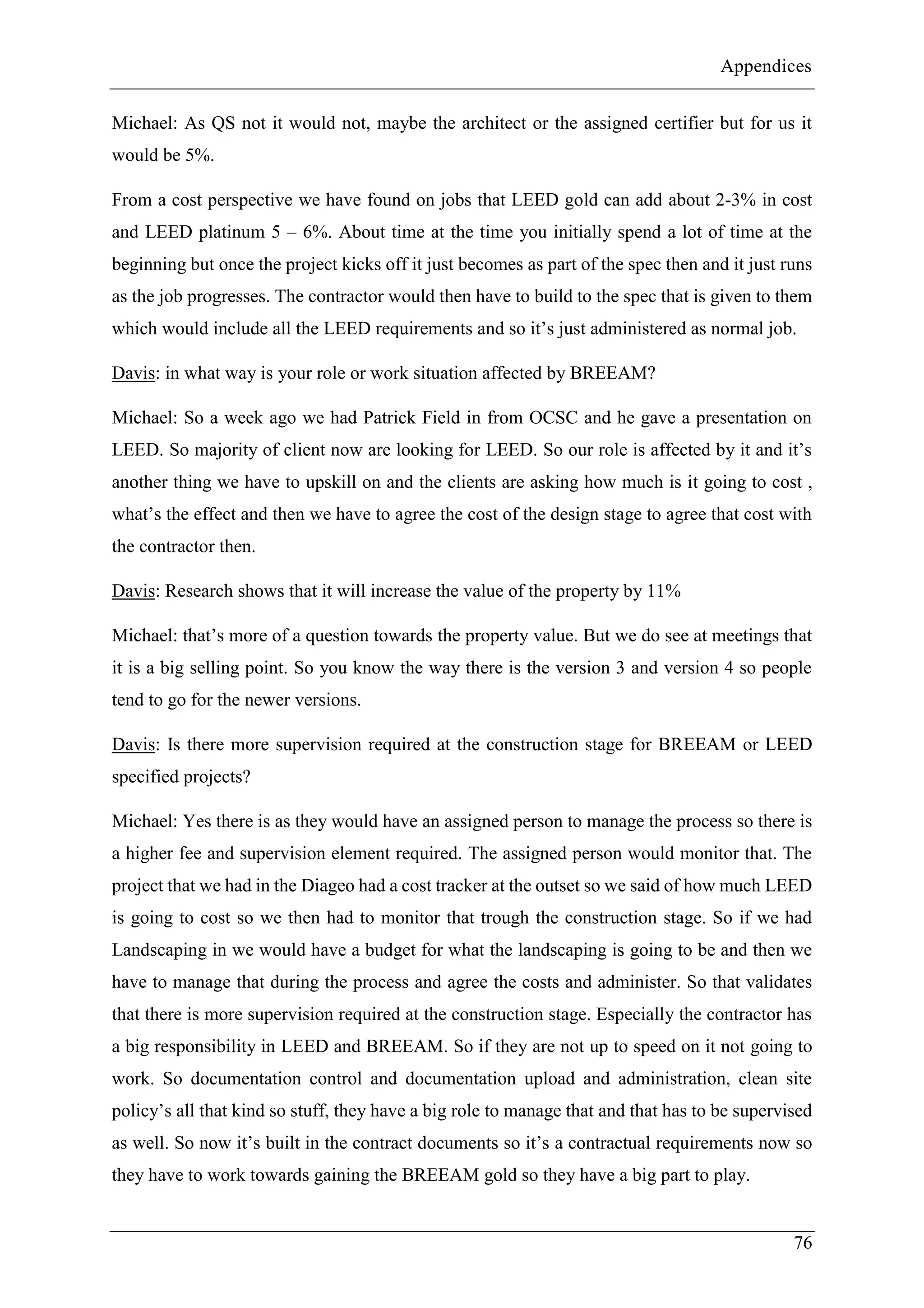 Appendices
76
Michael: As QS not it would not, maybe the architect or the assigned certifier but for us it
would be 5%.
From a cost perspective we have found on jobs that LEED gold can add about 2-3% in cost
and LEED platinum 5 – 6%. About time at the time you initially spend a lot of time at the
beginning but once the project kicks off it just becomes as part of the spec then and it just runs
as the job progresses. The contractor would then have to build to the spec that is given to them
which would include all the LEED requirements and so it’s just administered as normal job.
Davis: in what way is your role or work situation affected by BREEAM?
Michael: So a week ago we had Patrick Field in from OCSC and he gave a presentation on
LEED. So majority of client now are looking for LEED. So our role is affected by it and it’s
another thing we have to upskill on and the clients are asking how much is it going to cost ,
what’s the effect and then we have to agree the cost of the design stage to agree that cost with
the contractor then.
Davis: Research shows that it will increase the value of the property by 11%
Michael: that’s more of a question towards the property value. But we do see at meetings that
it is a big selling point. So you know the way there is the version 3 and version 4 so people
tend to go for the newer versions.
Davis: Is there more supervision required at the construction stage for BREEAM or LEED
specified projects?
Michael: Yes there is as they would have an assigned person to manage the process so there is
a higher fee and supervision element required. The assigned person would monitor that. The
project that we had in the Diageo had a cost tracker at the outset so we said of how much LEED
is going to cost so we then had to monitor that trough the construction stage. So if we had
Landscaping in we would have a budget for what the landscaping is going to be and then we
have to manage that during the process and agree the costs and administer. So that validates
that there is more supervision required at the construction stage. Especially the contractor has
a big responsibility in LEED and BREEAM. So if they are not up to speed on it not going to
work. So documentation control and documentation upload and administration, clean site
policy’s all that kind so stuff, they have a big role to manage that and that has to be supervised
as well. So now it’s built in the contract documents so it’s a contractual requirements now so
they have to work towards gaining the BREEAM gold so they have a big part to play.
 