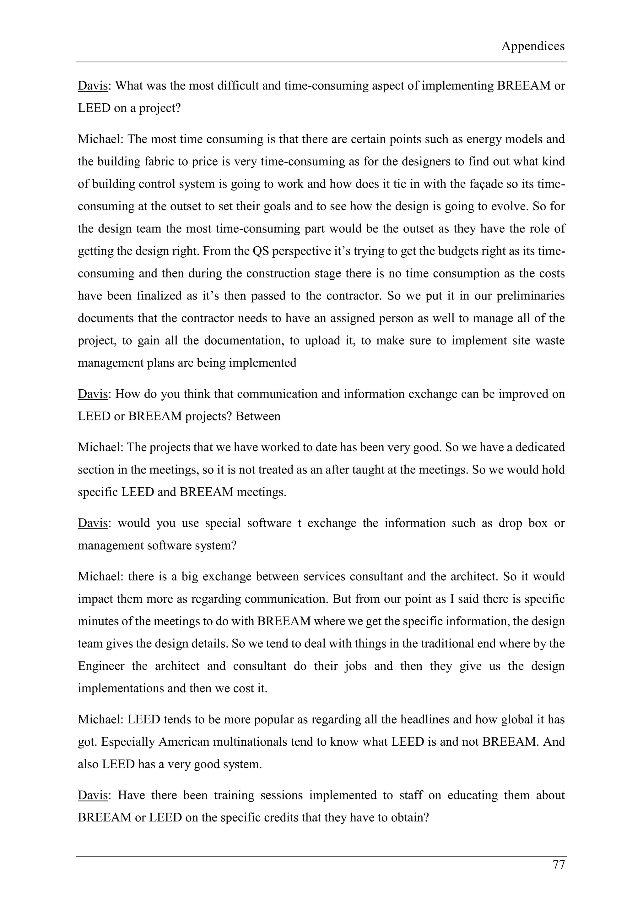 Appendices
77
Davis: What was the most difficult and time-consuming aspect of implementing BREEAM or
LEED on a project?
Michael: The most time consuming is that there are certain points such as energy models and
the building fabric to price is very time-consuming as for the designers to find out what kind
of building control system is going to work and how does it tie in with the façade so its time-
consuming at the outset to set their goals and to see how the design is going to evolve. So for
the design team the most time-consuming part would be the outset as they have the role of
getting the design right. From the QS perspective it’s trying to get the budgets right as its time-
consuming and then during the construction stage there is no time consumption as the costs
have been finalized as it’s then passed to the contractor. So we put it in our preliminaries
documents that the contractor needs to have an assigned person as well to manage all of the
project, to gain all the documentation, to upload it, to make sure to implement site waste
management plans are being implemented
Davis: How do you think that communication and information exchange can be improved on
LEED or BREEAM projects? Between
Michael: The projects that we have worked to date has been very good. So we have a dedicated
section in the meetings, so it is not treated as an after taught at the meetings. So we would hold
specific LEED and BREEAM meetings.
Davis: would you use special software t exchange the information such as drop box or
management software system?
Michael: there is a big exchange between services consultant and the architect. So it would
impact them more as regarding communication. But from our point as I said there is specific
minutes of the meetings to do with BREEAM where we get the specific information, the design
team gives the design details. So we tend to deal with things in the traditional end where by the
Engineer the architect and consultant do their jobs and then they give us the design
implementations and then we cost it.
Michael: LEED tends to be more popular as regarding all the headlines and how global it has
got. Especially American multinationals tend to know what LEED is and not BREEAM. And
also LEED has a very good system.
Davis: Have there been training sessions implemented to staff on educating them about
BREEAM or LEED on the specific credits that they have to obtain?
 