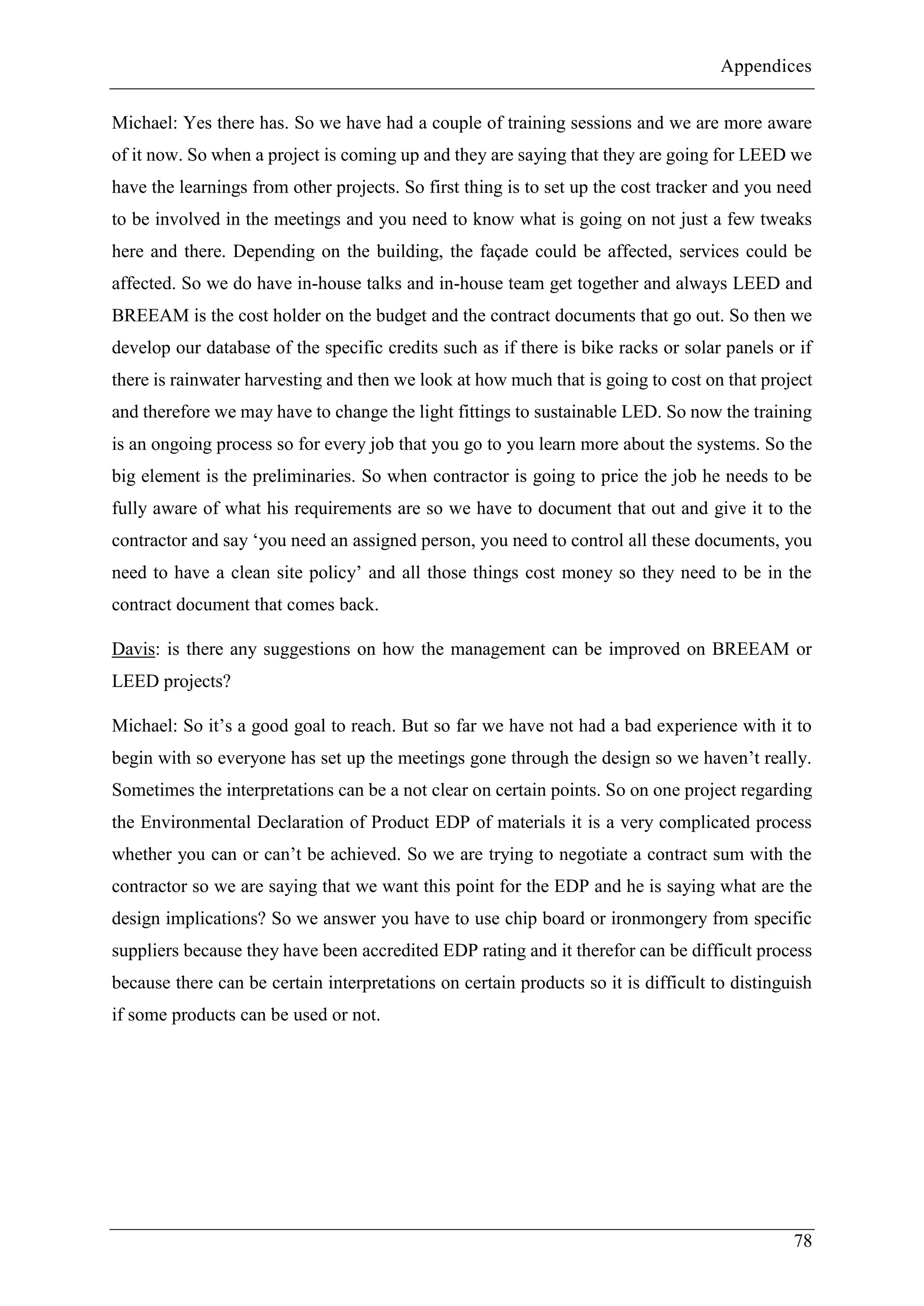 Appendices
78
Michael: Yes there has. So we have had a couple of training sessions and we are more aware
of it now. So when a project is coming up and they are saying that they are going for LEED we
have the learnings from other projects. So first thing is to set up the cost tracker and you need
to be involved in the meetings and you need to know what is going on not just a few tweaks
here and there. Depending on the building, the façade could be affected, services could be
affected. So we do have in-house talks and in-house team get together and always LEED and
BREEAM is the cost holder on the budget and the contract documents that go out. So then we
develop our database of the specific credits such as if there is bike racks or solar panels or if
there is rainwater harvesting and then we look at how much that is going to cost on that project
and therefore we may have to change the light fittings to sustainable LED. So now the training
is an ongoing process so for every job that you go to you learn more about the systems. So the
big element is the preliminaries. So when contractor is going to price the job he needs to be
fully aware of what his requirements are so we have to document that out and give it to the
contractor and say ‘you need an assigned person, you need to control all these documents, you
need to have a clean site policy’ and all those things cost money so they need to be in the
contract document that comes back.
Davis: is there any suggestions on how the management can be improved on BREEAM or
LEED projects?
Michael: So it’s a good goal to reach. But so far we have not had a bad experience with it to
begin with so everyone has set up the meetings gone through the design so we haven’t really.
Sometimes the interpretations can be a not clear on certain points. So on one project regarding
the Environmental Declaration of Product EDP of materials it is a very complicated process
whether you can or can’t be achieved. So we are trying to negotiate a contract sum with the
contractor so we are saying that we want this point for the EDP and he is saying what are the
design implications? So we answer you have to use chip board or ironmongery from specific
suppliers because they have been accredited EDP rating and it therefor can be difficult process
because there can be certain interpretations on certain products so it is difficult to distinguish
if some products can be used or not.
 