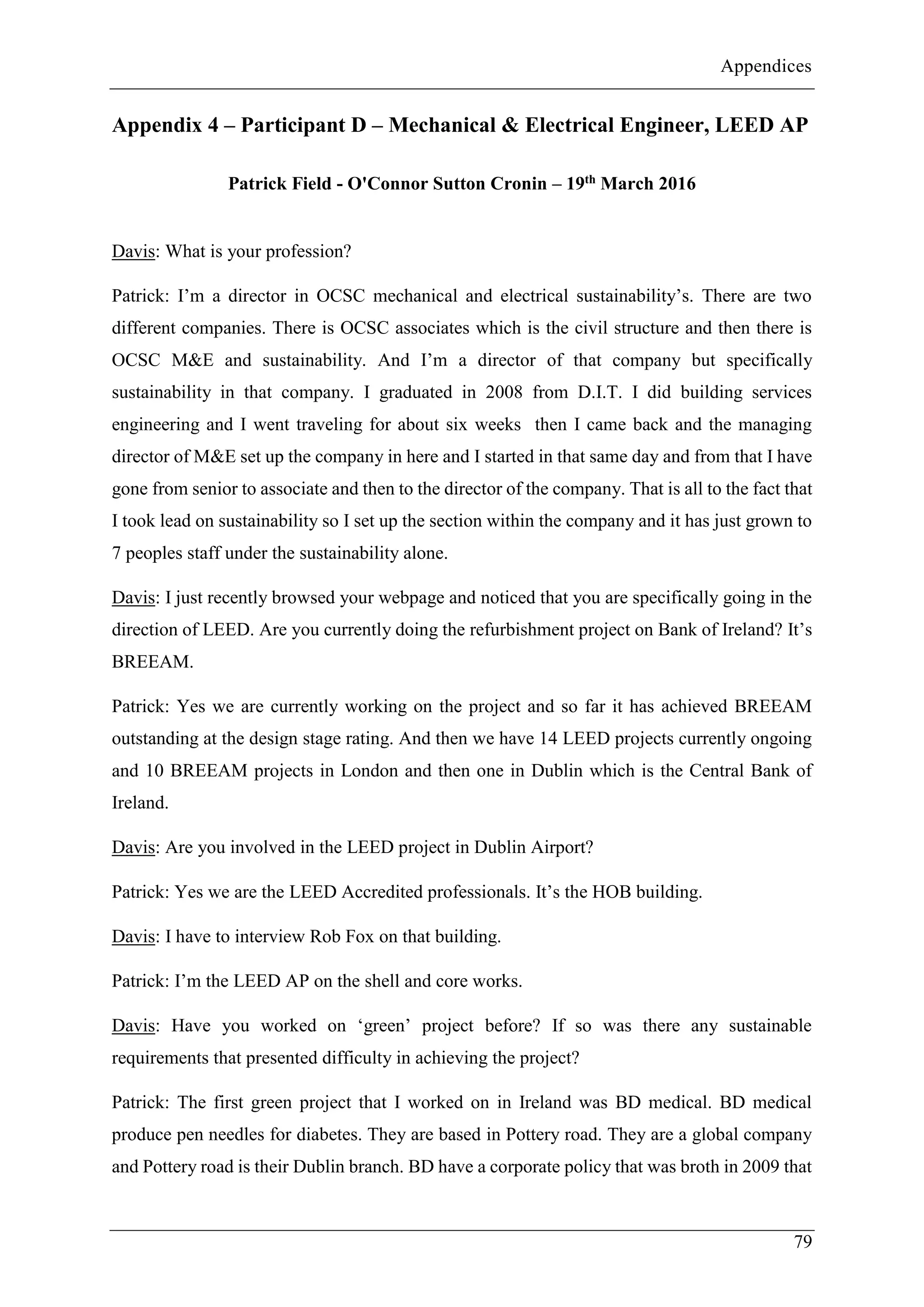 Appendices
79
Appendix 4 – Participant D – Mechanical & Electrical Engineer, LEED AP
Patrick Field - O'Connor Sutton Cronin – 19th March 2016
Davis: What is your profession?
Patrick: I’m a director in OCSC mechanical and electrical sustainability’s. There are two
different companies. There is OCSC associates which is the civil structure and then there is
OCSC M&E and sustainability. And I’m a director of that company but specifically
sustainability in that company. I graduated in 2008 from D.I.T. I did building services
engineering and I went traveling for about six weeks then I came back and the managing
director of M&E set up the company in here and I started in that same day and from that I have
gone from senior to associate and then to the director of the company. That is all to the fact that
I took lead on sustainability so I set up the section within the company and it has just grown to
7 peoples staff under the sustainability alone.
Davis: I just recently browsed your webpage and noticed that you are specifically going in the
direction of LEED. Are you currently doing the refurbishment project on Bank of Ireland? It’s
BREEAM.
Patrick: Yes we are currently working on the project and so far it has achieved BREEAM
outstanding at the design stage rating. And then we have 14 LEED projects currently ongoing
and 10 BREEAM projects in London and then one in Dublin which is the Central Bank of
Ireland.
Davis: Are you involved in the LEED project in Dublin Airport?
Patrick: Yes we are the LEED Accredited professionals. It’s the HOB building.
Davis: I have to interview Rob Fox on that building.
Patrick: I’m the LEED AP on the shell and core works.
Davis: Have you worked on ‘green’ project before? If so was there any sustainable
requirements that presented difficulty in achieving the project?
Patrick: The first green project that I worked on in Ireland was BD medical. BD medical
produce pen needles for diabetes. They are based in Pottery road. They are a global company
and Pottery road is their Dublin branch. BD have a corporate policy that was broth in 2009 that
 