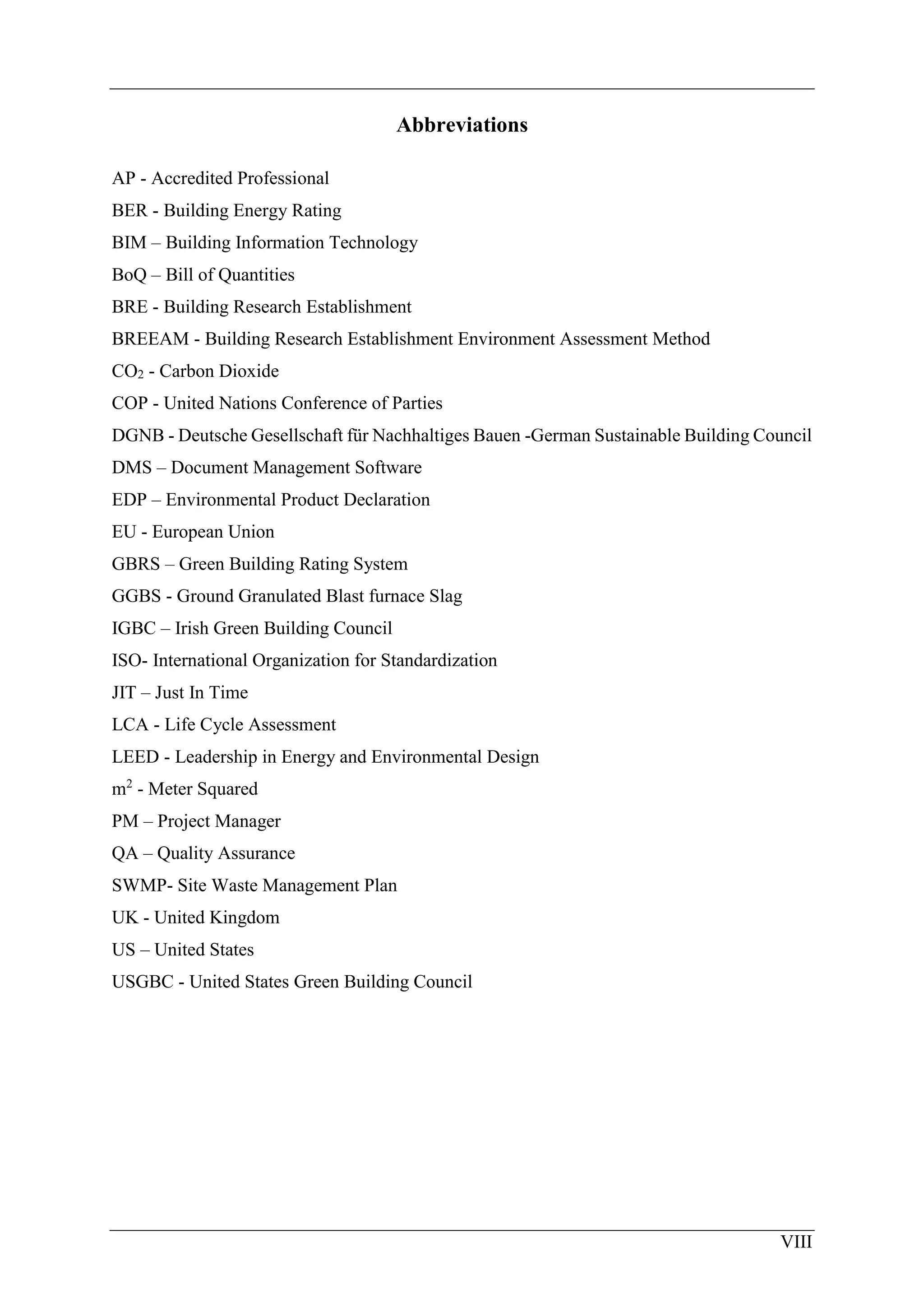 VIII
Abbreviations
AP - Accredited Professional
BER - Building Energy Rating
BIM – Building Information Technology
BoQ – Bill of Quantities
BRE - Building Research Establishment
BREEAM - Building Research Establishment Environment Assessment Method
CO2 - Carbon Dioxide
COP - United Nations Conference of Parties
DGNB - Deutsche Gesellschaft für Nachhaltiges Bauen -German Sustainable Building Council
DMS – Document Management Software
EDP – Environmental Product Declaration
EU - European Union
GBRS – Green Building Rating System
GGBS - Ground Granulated Blast furnace Slag
IGBC – Irish Green Building Council
ISO- International Organization for Standardization
JIT – Just In Time
LCA - Life Cycle Assessment
LEED - Leadership in Energy and Environmental Design
m2
- Meter Squared
PM – Project Manager
QA – Quality Assurance
SWMP- Site Waste Management Plan
UK - United Kingdom
US – United States
USGBC - United States Green Building Council
 