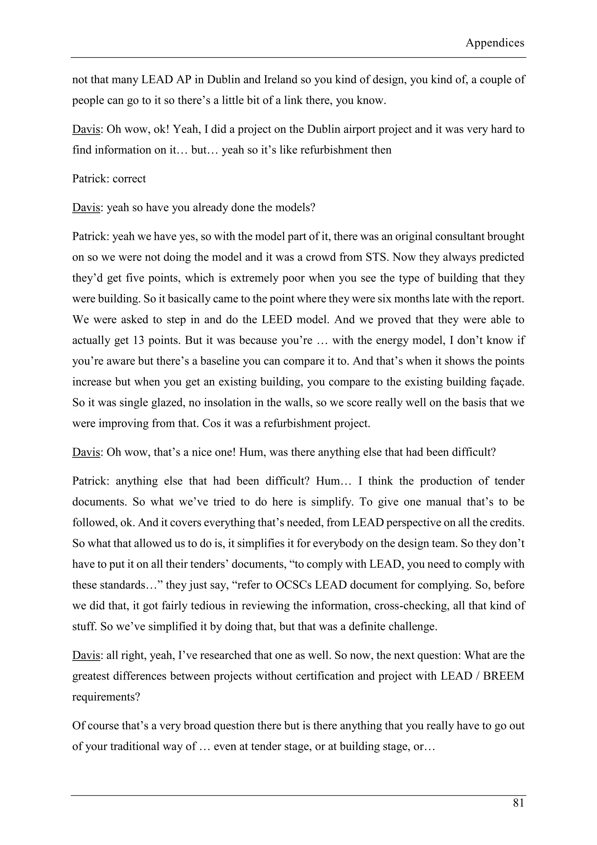 Appendices
81
not that many LEAD AP in Dublin and Ireland so you kind of design, you kind of, a couple of
people can go to it so there’s a little bit of a link there, you know.
Davis: Oh wow, ok! Yeah, I did a project on the Dublin airport project and it was very hard to
find information on it… but… yeah so it’s like refurbishment then
Patrick: correct
Davis: yeah so have you already done the models?
Patrick: yeah we have yes, so with the model part of it, there was an original consultant brought
on so we were not doing the model and it was a crowd from STS. Now they always predicted
they’d get five points, which is extremely poor when you see the type of building that they
were building. So it basically came to the point where they were six months late with the report.
We were asked to step in and do the LEED model. And we proved that they were able to
actually get 13 points. But it was because you’re … with the energy model, I don’t know if
you’re aware but there’s a baseline you can compare it to. And that’s when it shows the points
increase but when you get an existing building, you compare to the existing building façade.
So it was single glazed, no insolation in the walls, so we score really well on the basis that we
were improving from that. Cos it was a refurbishment project.
Davis: Oh wow, that’s a nice one! Hum, was there anything else that had been difficult?
Patrick: anything else that had been difficult? Hum… I think the production of tender
documents. So what we’ve tried to do here is simplify. To give one manual that’s to be
followed, ok. And it covers everything that’s needed, from LEAD perspective on all the credits.
So what that allowed us to do is, it simplifies it for everybody on the design team. So they don’t
have to put it on all their tenders’ documents, “to comply with LEAD, you need to comply with
these standards…” they just say, “refer to OCSCs LEAD document for complying. So, before
we did that, it got fairly tedious in reviewing the information, cross-checking, all that kind of
stuff. So we’ve simplified it by doing that, but that was a definite challenge.
Davis: all right, yeah, I’ve researched that one as well. So now, the next question: What are the
greatest differences between projects without certification and project with LEAD / BREEM
requirements?
Of course that’s a very broad question there but is there anything that you really have to go out
of your traditional way of … even at tender stage, or at building stage, or…
 