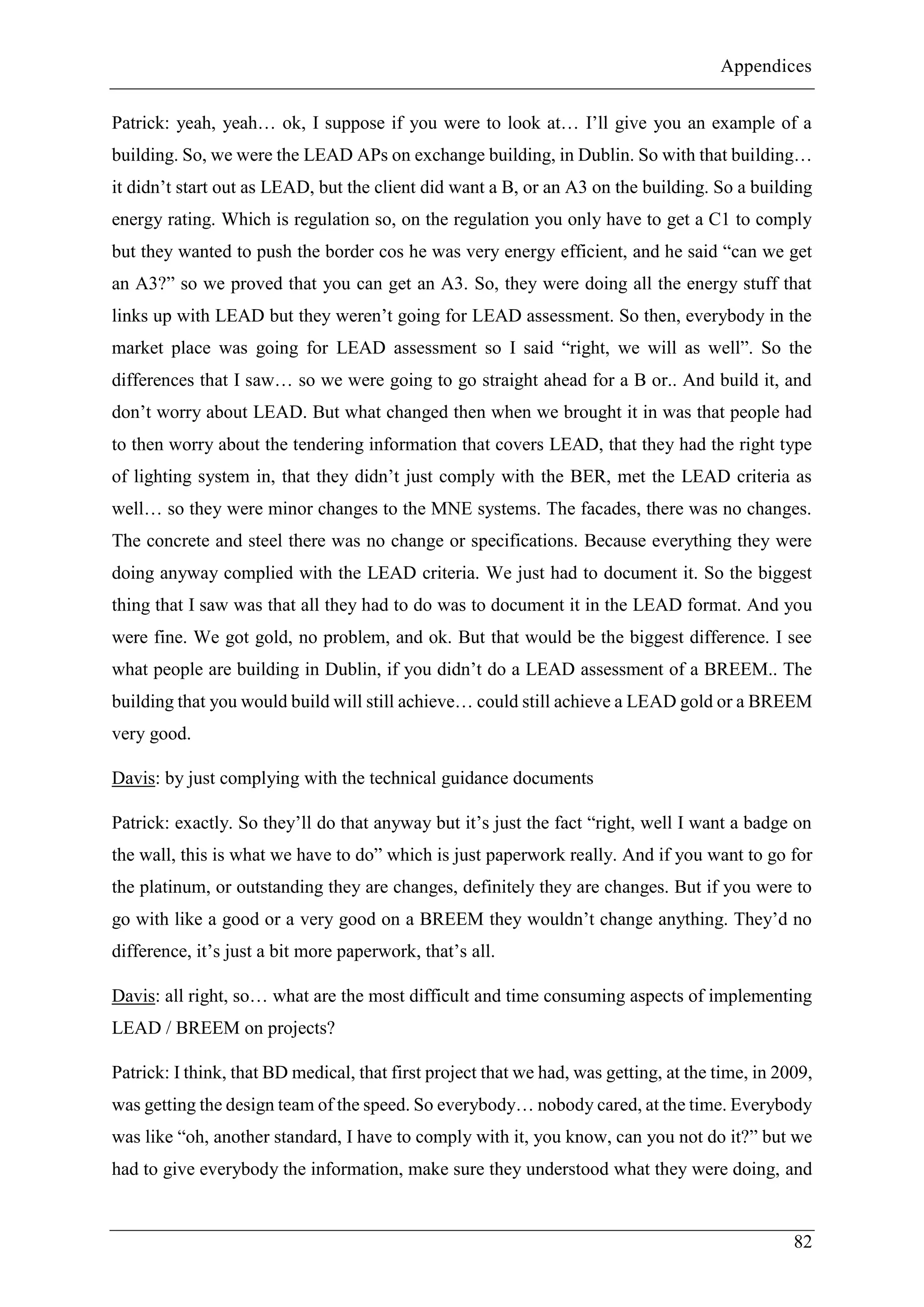 Appendices
82
Patrick: yeah, yeah… ok, I suppose if you were to look at… I’ll give you an example of a
building. So, we were the LEAD APs on exchange building, in Dublin. So with that building…
it didn’t start out as LEAD, but the client did want a B, or an A3 on the building. So a building
energy rating. Which is regulation so, on the regulation you only have to get a C1 to comply
but they wanted to push the border cos he was very energy efficient, and he said “can we get
an A3?” so we proved that you can get an A3. So, they were doing all the energy stuff that
links up with LEAD but they weren’t going for LEAD assessment. So then, everybody in the
market place was going for LEAD assessment so I said “right, we will as well”. So the
differences that I saw… so we were going to go straight ahead for a B or.. And build it, and
don’t worry about LEAD. But what changed then when we brought it in was that people had
to then worry about the tendering information that covers LEAD, that they had the right type
of lighting system in, that they didn’t just comply with the BER, met the LEAD criteria as
well… so they were minor changes to the MNE systems. The facades, there was no changes.
The concrete and steel there was no change or specifications. Because everything they were
doing anyway complied with the LEAD criteria. We just had to document it. So the biggest
thing that I saw was that all they had to do was to document it in the LEAD format. And you
were fine. We got gold, no problem, and ok. But that would be the biggest difference. I see
what people are building in Dublin, if you didn’t do a LEAD assessment of a BREEM.. The
building that you would build will still achieve… could still achieve a LEAD gold or a BREEM
very good.
Davis: by just complying with the technical guidance documents
Patrick: exactly. So they’ll do that anyway but it’s just the fact “right, well I want a badge on
the wall, this is what we have to do” which is just paperwork really. And if you want to go for
the platinum, or outstanding they are changes, definitely they are changes. But if you were to
go with like a good or a very good on a BREEM they wouldn’t change anything. They’d no
difference, it’s just a bit more paperwork, that’s all.
Davis: all right, so… what are the most difficult and time consuming aspects of implementing
LEAD / BREEM on projects?
Patrick: I think, that BD medical, that first project that we had, was getting, at the time, in 2009,
was getting the design team of the speed. So everybody… nobody cared, at the time. Everybody
was like “oh, another standard, I have to comply with it, you know, can you not do it?” but we
had to give everybody the information, make sure they understood what they were doing, and
 