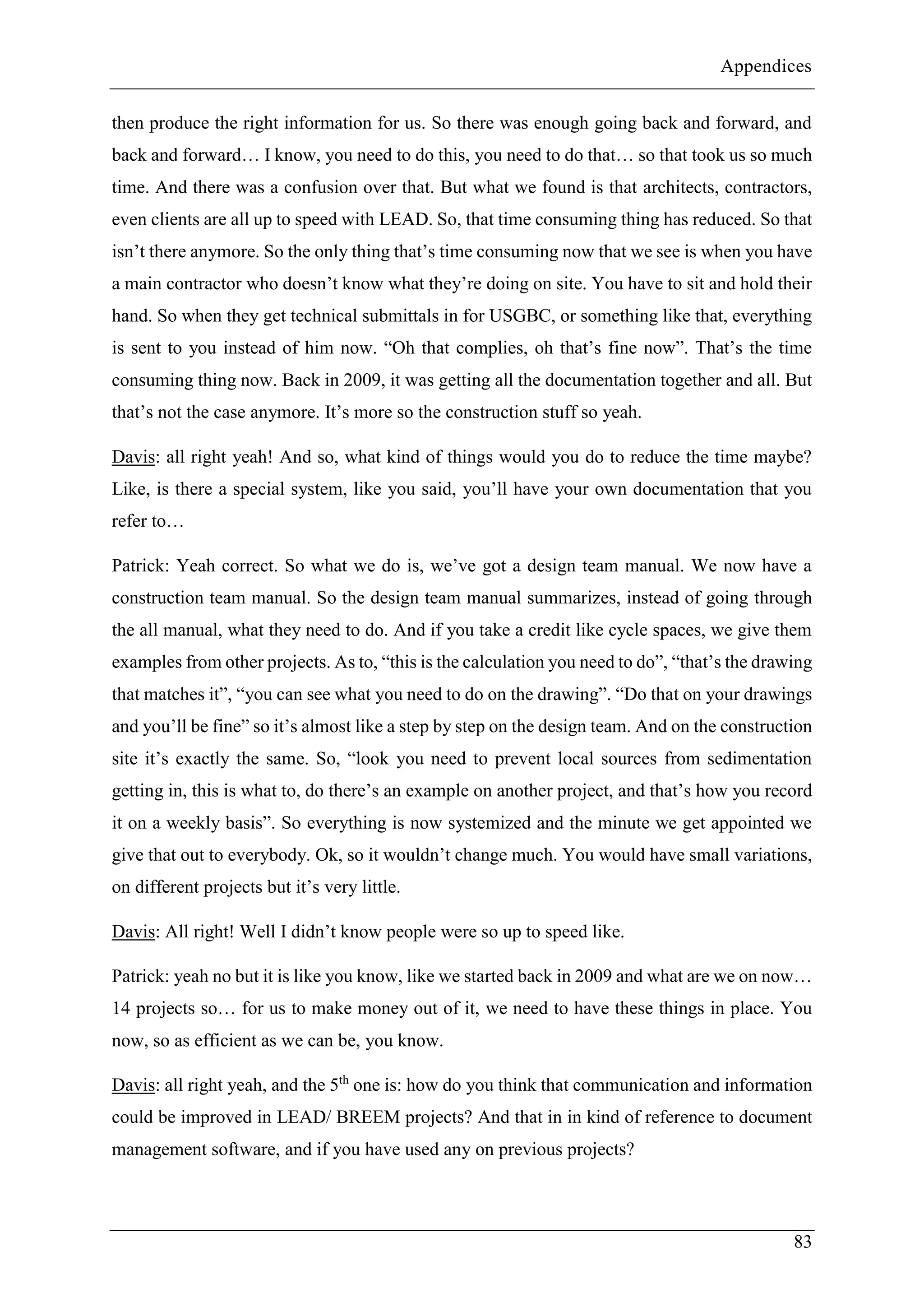 Appendices
83
then produce the right information for us. So there was enough going back and forward, and
back and forward… I know, you need to do this, you need to do that… so that took us so much
time. And there was a confusion over that. But what we found is that architects, contractors,
even clients are all up to speed with LEAD. So, that time consuming thing has reduced. So that
isn’t there anymore. So the only thing that’s time consuming now that we see is when you have
a main contractor who doesn’t know what they’re doing on site. You have to sit and hold their
hand. So when they get technical submittals in for USGBC, or something like that, everything
is sent to you instead of him now. “Oh that complies, oh that’s fine now”. That’s the time
consuming thing now. Back in 2009, it was getting all the documentation together and all. But
that’s not the case anymore. It’s more so the construction stuff so yeah.
Davis: all right yeah! And so, what kind of things would you do to reduce the time maybe?
Like, is there a special system, like you said, you’ll have your own documentation that you
refer to…
Patrick: Yeah correct. So what we do is, we’ve got a design team manual. We now have a
construction team manual. So the design team manual summarizes, instead of going through
the all manual, what they need to do. And if you take a credit like cycle spaces, we give them
examples from other projects. As to, “this is the calculation you need to do”, “that’s the drawing
that matches it”, “you can see what you need to do on the drawing”. “Do that on your drawings
and you’ll be fine” so it’s almost like a step by step on the design team. And on the construction
site it’s exactly the same. So, “look you need to prevent local sources from sedimentation
getting in, this is what to, do there’s an example on another project, and that’s how you record
it on a weekly basis”. So everything is now systemized and the minute we get appointed we
give that out to everybody. Ok, so it wouldn’t change much. You would have small variations,
on different projects but it’s very little.
Davis: All right! Well I didn’t know people were so up to speed like.
Patrick: yeah no but it is like you know, like we started back in 2009 and what are we on now…
14 projects so… for us to make money out of it, we need to have these things in place. You
now, so as efficient as we can be, you know.
Davis: all right yeah, and the 5th
one is: how do you think that communication and information
could be improved in LEAD/ BREEM projects? And that in in kind of reference to document
management software, and if you have used any on previous projects?
 