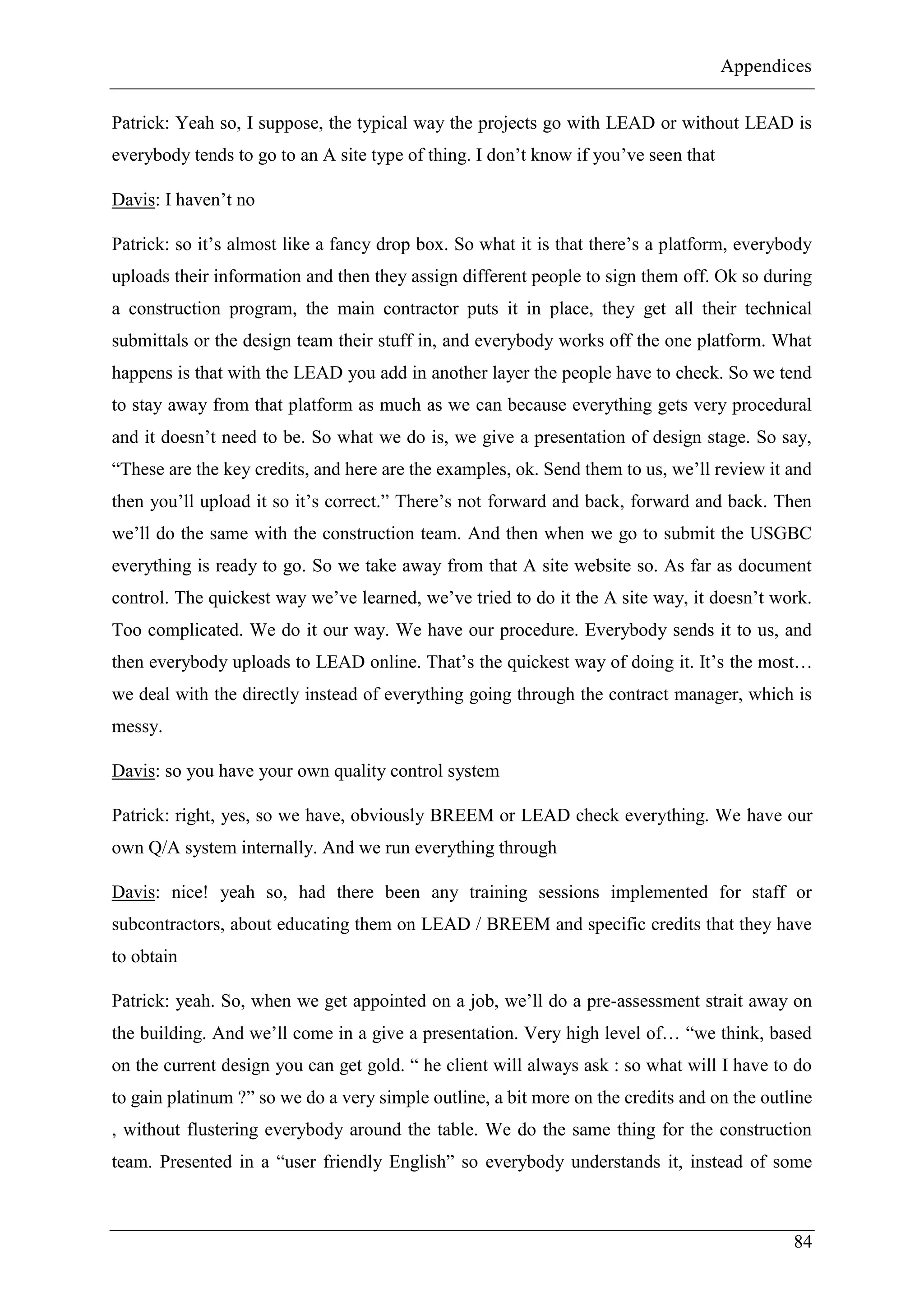 Appendices
84
Patrick: Yeah so, I suppose, the typical way the projects go with LEAD or without LEAD is
everybody tends to go to an A site type of thing. I don’t know if you’ve seen that
Davis: I haven’t no
Patrick: so it’s almost like a fancy drop box. So what it is that there’s a platform, everybody
uploads their information and then they assign different people to sign them off. Ok so during
a construction program, the main contractor puts it in place, they get all their technical
submittals or the design team their stuff in, and everybody works off the one platform. What
happens is that with the LEAD you add in another layer the people have to check. So we tend
to stay away from that platform as much as we can because everything gets very procedural
and it doesn’t need to be. So what we do is, we give a presentation of design stage. So say,
“These are the key credits, and here are the examples, ok. Send them to us, we’ll review it and
then you’ll upload it so it’s correct.” There’s not forward and back, forward and back. Then
we’ll do the same with the construction team. And then when we go to submit the USGBC
everything is ready to go. So we take away from that A site website so. As far as document
control. The quickest way we’ve learned, we’ve tried to do it the A site way, it doesn’t work.
Too complicated. We do it our way. We have our procedure. Everybody sends it to us, and
then everybody uploads to LEAD online. That’s the quickest way of doing it. It’s the most…
we deal with the directly instead of everything going through the contract manager, which is
messy.
Davis: so you have your own quality control system
Patrick: right, yes, so we have, obviously BREEM or LEAD check everything. We have our
own Q/A system internally. And we run everything through
Davis: nice! yeah so, had there been any training sessions implemented for staff or
subcontractors, about educating them on LEAD / BREEM and specific credits that they have
to obtain
Patrick: yeah. So, when we get appointed on a job, we’ll do a pre-assessment strait away on
the building. And we’ll come in a give a presentation. Very high level of… “we think, based
on the current design you can get gold. “ he client will always ask : so what will I have to do
to gain platinum ?” so we do a very simple outline, a bit more on the credits and on the outline
, without flustering everybody around the table. We do the same thing for the construction
team. Presented in a “user friendly English” so everybody understands it, instead of some
 