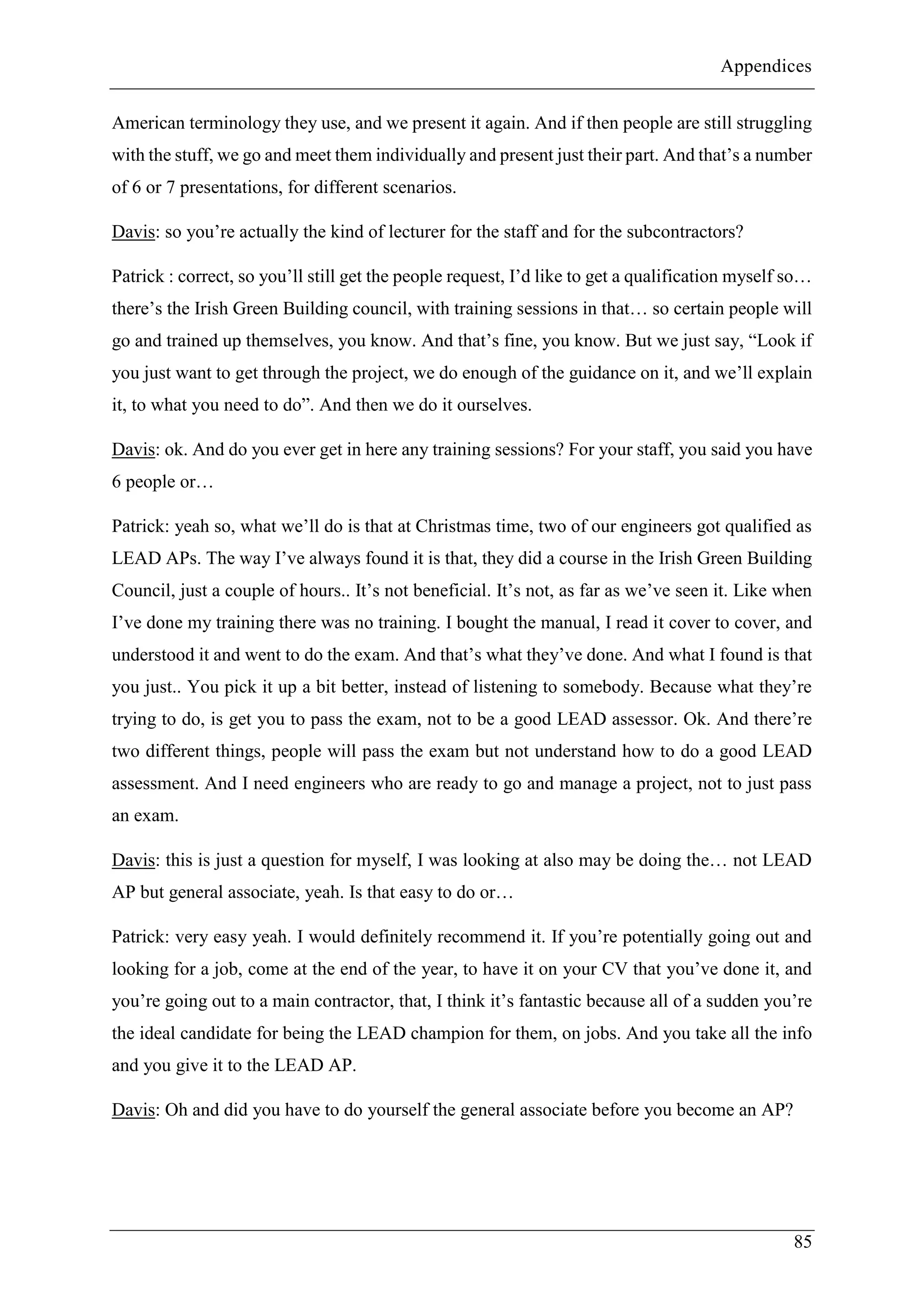 Appendices
85
American terminology they use, and we present it again. And if then people are still struggling
with the stuff, we go and meet them individually and present just their part. And that’s a number
of 6 or 7 presentations, for different scenarios.
Davis: so you’re actually the kind of lecturer for the staff and for the subcontractors?
Patrick : correct, so you’ll still get the people request, I’d like to get a qualification myself so…
there’s the Irish Green Building council, with training sessions in that… so certain people will
go and trained up themselves, you know. And that’s fine, you know. But we just say, “Look if
you just want to get through the project, we do enough of the guidance on it, and we’ll explain
it, to what you need to do”. And then we do it ourselves.
Davis: ok. And do you ever get in here any training sessions? For your staff, you said you have
6 people or…
Patrick: yeah so, what we’ll do is that at Christmas time, two of our engineers got qualified as
LEAD APs. The way I’ve always found it is that, they did a course in the Irish Green Building
Council, just a couple of hours.. It’s not beneficial. It’s not, as far as we’ve seen it. Like when
I’ve done my training there was no training. I bought the manual, I read it cover to cover, and
understood it and went to do the exam. And that’s what they’ve done. And what I found is that
you just.. You pick it up a bit better, instead of listening to somebody. Because what they’re
trying to do, is get you to pass the exam, not to be a good LEAD assessor. Ok. And there’re
two different things, people will pass the exam but not understand how to do a good LEAD
assessment. And I need engineers who are ready to go and manage a project, not to just pass
an exam.
Davis: this is just a question for myself, I was looking at also may be doing the… not LEAD
AP but general associate, yeah. Is that easy to do or…
Patrick: very easy yeah. I would definitely recommend it. If you’re potentially going out and
looking for a job, come at the end of the year, to have it on your CV that you’ve done it, and
you’re going out to a main contractor, that, I think it’s fantastic because all of a sudden you’re
the ideal candidate for being the LEAD champion for them, on jobs. And you take all the info
and you give it to the LEAD AP.
Davis: Oh and did you have to do yourself the general associate before you become an AP?
 