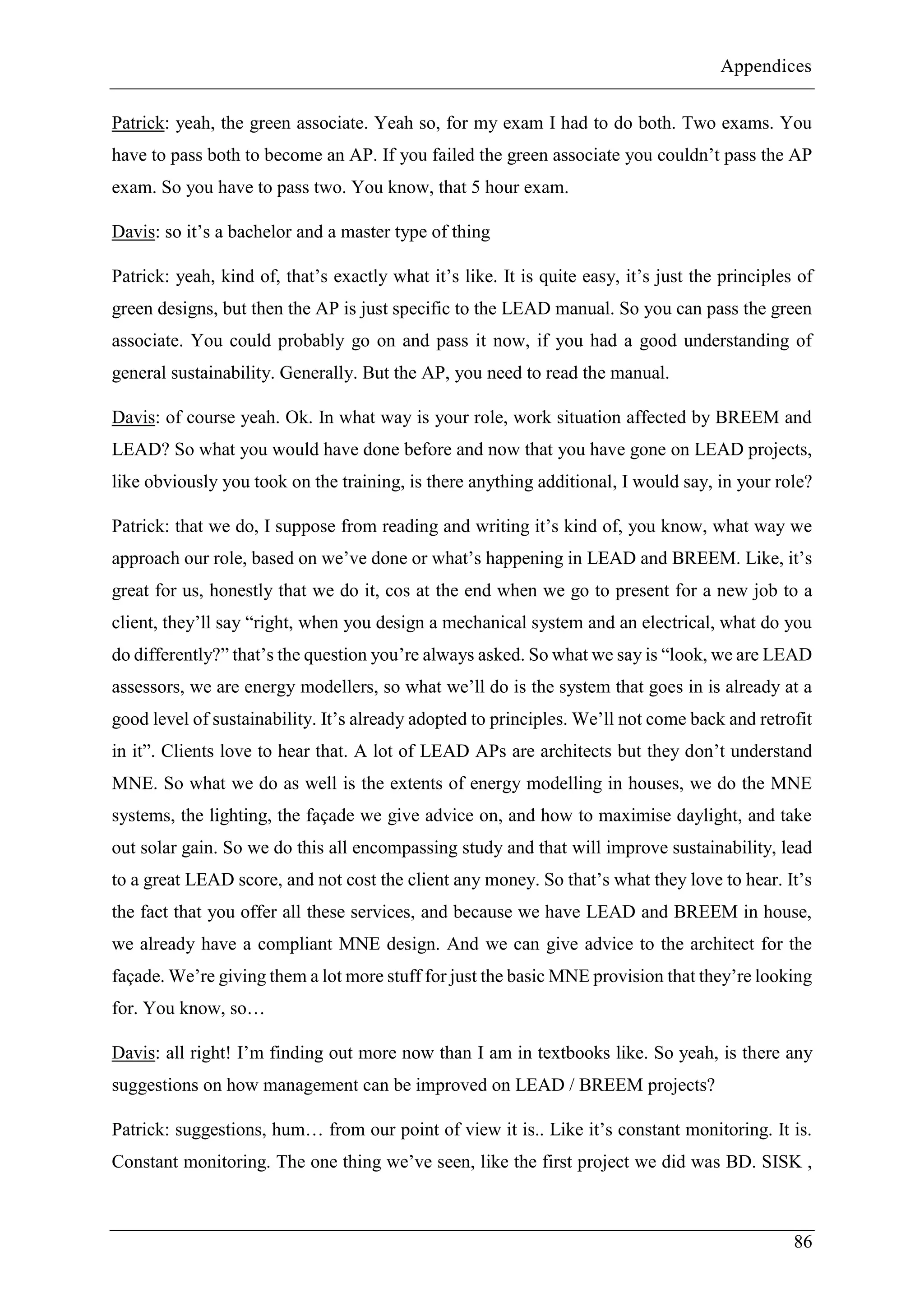 Appendices
86
Patrick: yeah, the green associate. Yeah so, for my exam I had to do both. Two exams. You
have to pass both to become an AP. If you failed the green associate you couldn’t pass the AP
exam. So you have to pass two. You know, that 5 hour exam.
Davis: so it’s a bachelor and a master type of thing
Patrick: yeah, kind of, that’s exactly what it’s like. It is quite easy, it’s just the principles of
green designs, but then the AP is just specific to the LEAD manual. So you can pass the green
associate. You could probably go on and pass it now, if you had a good understanding of
general sustainability. Generally. But the AP, you need to read the manual.
Davis: of course yeah. Ok. In what way is your role, work situation affected by BREEM and
LEAD? So what you would have done before and now that you have gone on LEAD projects,
like obviously you took on the training, is there anything additional, I would say, in your role?
Patrick: that we do, I suppose from reading and writing it’s kind of, you know, what way we
approach our role, based on we’ve done or what’s happening in LEAD and BREEM. Like, it’s
great for us, honestly that we do it, cos at the end when we go to present for a new job to a
client, they’ll say “right, when you design a mechanical system and an electrical, what do you
do differently?” that’s the question you’re always asked. So what we say is “look, we are LEAD
assessors, we are energy modellers, so what we’ll do is the system that goes in is already at a
good level of sustainability. It’s already adopted to principles. We’ll not come back and retrofit
in it”. Clients love to hear that. A lot of LEAD APs are architects but they don’t understand
MNE. So what we do as well is the extents of energy modelling in houses, we do the MNE
systems, the lighting, the façade we give advice on, and how to maximise daylight, and take
out solar gain. So we do this all encompassing study and that will improve sustainability, lead
to a great LEAD score, and not cost the client any money. So that’s what they love to hear. It’s
the fact that you offer all these services, and because we have LEAD and BREEM in house,
we already have a compliant MNE design. And we can give advice to the architect for the
façade. We’re giving them a lot more stuff for just the basic MNE provision that they’re looking
for. You know, so…
Davis: all right! I’m finding out more now than I am in textbooks like. So yeah, is there any
suggestions on how management can be improved on LEAD / BREEM projects?
Patrick: suggestions, hum… from our point of view it is.. Like it’s constant monitoring. It is.
Constant monitoring. The one thing we’ve seen, like the first project we did was BD. SISK ,
 