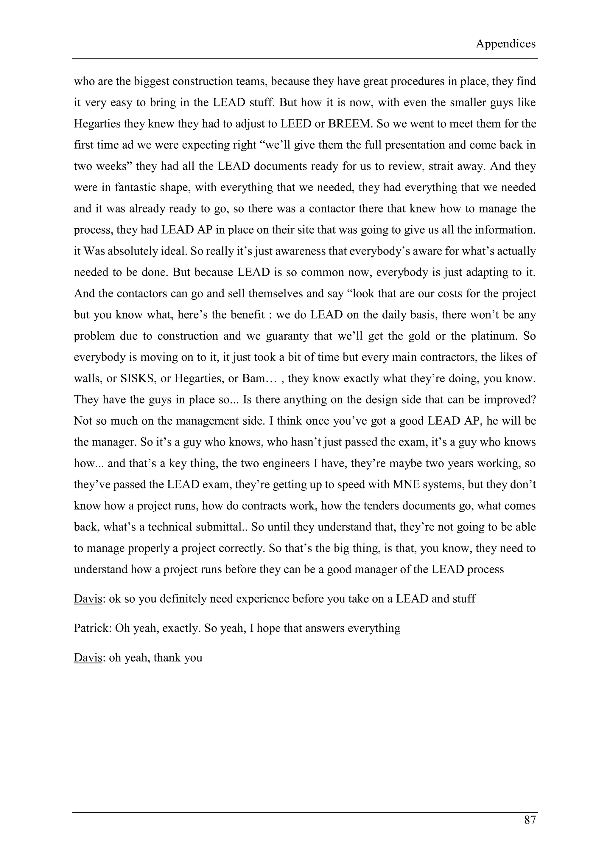 Appendices
87
who are the biggest construction teams, because they have great procedures in place, they find
it very easy to bring in the LEAD stuff. But how it is now, with even the smaller guys like
Hegarties they knew they had to adjust to LEED or BREEM. So we went to meet them for the
first time ad we were expecting right “we’ll give them the full presentation and come back in
two weeks” they had all the LEAD documents ready for us to review, strait away. And they
were in fantastic shape, with everything that we needed, they had everything that we needed
and it was already ready to go, so there was a contactor there that knew how to manage the
process, they had LEAD AP in place on their site that was going to give us all the information.
it Was absolutely ideal. So really it’s just awareness that everybody’s aware for what’s actually
needed to be done. But because LEAD is so common now, everybody is just adapting to it.
And the contactors can go and sell themselves and say “look that are our costs for the project
but you know what, here’s the benefit : we do LEAD on the daily basis, there won’t be any
problem due to construction and we guaranty that we’ll get the gold or the platinum. So
everybody is moving on to it, it just took a bit of time but every main contractors, the likes of
walls, or SISKS, or Hegarties, or Bam… , they know exactly what they’re doing, you know.
They have the guys in place so... Is there anything on the design side that can be improved?
Not so much on the management side. I think once you’ve got a good LEAD AP, he will be
the manager. So it’s a guy who knows, who hasn’t just passed the exam, it’s a guy who knows
how... and that’s a key thing, the two engineers I have, they’re maybe two years working, so
they’ve passed the LEAD exam, they’re getting up to speed with MNE systems, but they don’t
know how a project runs, how do contracts work, how the tenders documents go, what comes
back, what’s a technical submittal.. So until they understand that, they’re not going to be able
to manage properly a project correctly. So that’s the big thing, is that, you know, they need to
understand how a project runs before they can be a good manager of the LEAD process
Davis: ok so you definitely need experience before you take on a LEAD and stuff
Patrick: Oh yeah, exactly. So yeah, I hope that answers everything
Davis: oh yeah, thank you
 