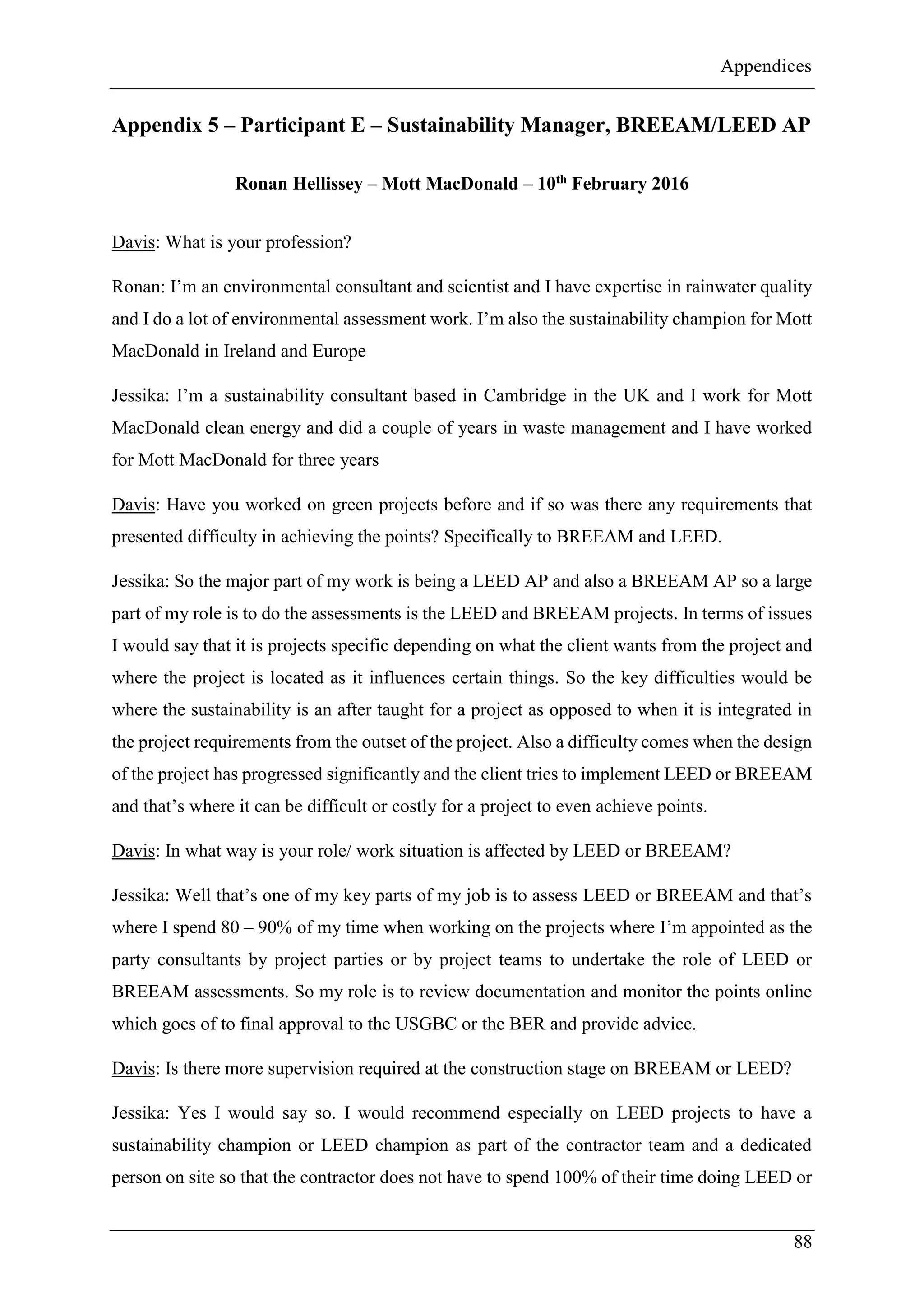 Appendices
88
Appendix 5 – Participant E – Sustainability Manager, BREEAM/LEED AP
Ronan Hellissey – Mott MacDonald – 10th February 2016
Davis: What is your profession?
Ronan: I’m an environmental consultant and scientist and I have expertise in rainwater quality
and I do a lot of environmental assessment work. I’m also the sustainability champion for Mott
MacDonald in Ireland and Europe
Jessika: I’m a sustainability consultant based in Cambridge in the UK and I work for Mott
MacDonald clean energy and did a couple of years in waste management and I have worked
for Mott MacDonald for three years
Davis: Have you worked on green projects before and if so was there any requirements that
presented difficulty in achieving the points? Specifically to BREEAM and LEED.
Jessika: So the major part of my work is being a LEED AP and also a BREEAM AP so a large
part of my role is to do the assessments is the LEED and BREEAM projects. In terms of issues
I would say that it is projects specific depending on what the client wants from the project and
where the project is located as it influences certain things. So the key difficulties would be
where the sustainability is an after taught for a project as opposed to when it is integrated in
the project requirements from the outset of the project. Also a difficulty comes when the design
of the project has progressed significantly and the client tries to implement LEED or BREEAM
and that’s where it can be difficult or costly for a project to even achieve points.
Davis: In what way is your role/ work situation is affected by LEED or BREEAM?
Jessika: Well that’s one of my key parts of my job is to assess LEED or BREEAM and that’s
where I spend 80 – 90% of my time when working on the projects where I’m appointed as the
party consultants by project parties or by project teams to undertake the role of LEED or
BREEAM assessments. So my role is to review documentation and monitor the points online
which goes of to final approval to the USGBC or the BER and provide advice.
Davis: Is there more supervision required at the construction stage on BREEAM or LEED?
Jessika: Yes I would say so. I would recommend especially on LEED projects to have a
sustainability champion or LEED champion as part of the contractor team and a dedicated
person on site so that the contractor does not have to spend 100% of their time doing LEED or
 