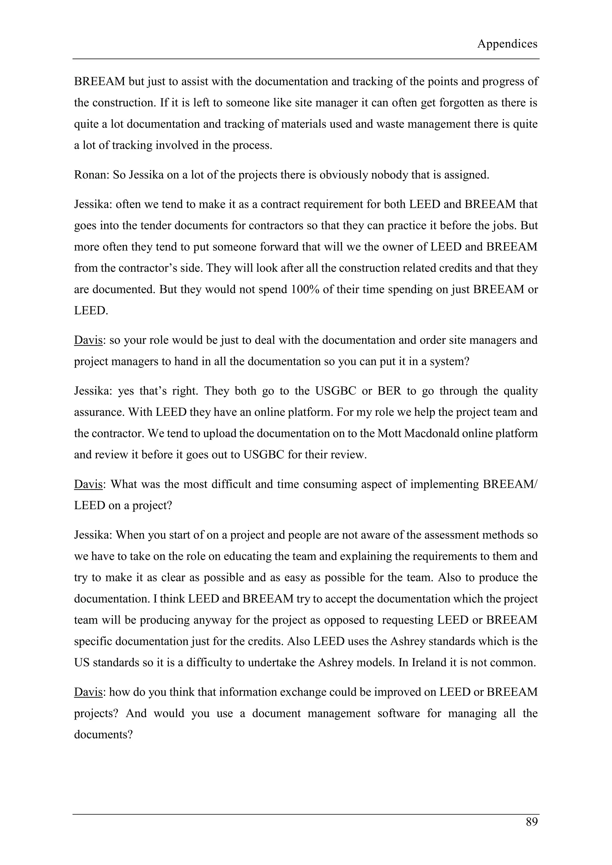 Appendices
89
BREEAM but just to assist with the documentation and tracking of the points and progress of
the construction. If it is left to someone like site manager it can often get forgotten as there is
quite a lot documentation and tracking of materials used and waste management there is quite
a lot of tracking involved in the process.
Ronan: So Jessika on a lot of the projects there is obviously nobody that is assigned.
Jessika: often we tend to make it as a contract requirement for both LEED and BREEAM that
goes into the tender documents for contractors so that they can practice it before the jobs. But
more often they tend to put someone forward that will we the owner of LEED and BREEAM
from the contractor’s side. They will look after all the construction related credits and that they
are documented. But they would not spend 100% of their time spending on just BREEAM or
LEED.
Davis: so your role would be just to deal with the documentation and order site managers and
project managers to hand in all the documentation so you can put it in a system?
Jessika: yes that’s right. They both go to the USGBC or BER to go through the quality
assurance. With LEED they have an online platform. For my role we help the project team and
the contractor. We tend to upload the documentation on to the Mott Macdonald online platform
and review it before it goes out to USGBC for their review.
Davis: What was the most difficult and time consuming aspect of implementing BREEAM/
LEED on a project?
Jessika: When you start of on a project and people are not aware of the assessment methods so
we have to take on the role on educating the team and explaining the requirements to them and
try to make it as clear as possible and as easy as possible for the team. Also to produce the
documentation. I think LEED and BREEAM try to accept the documentation which the project
team will be producing anyway for the project as opposed to requesting LEED or BREEAM
specific documentation just for the credits. Also LEED uses the Ashrey standards which is the
US standards so it is a difficulty to undertake the Ashrey models. In Ireland it is not common.
Davis: how do you think that information exchange could be improved on LEED or BREEAM
projects? And would you use a document management software for managing all the
documents?
 
