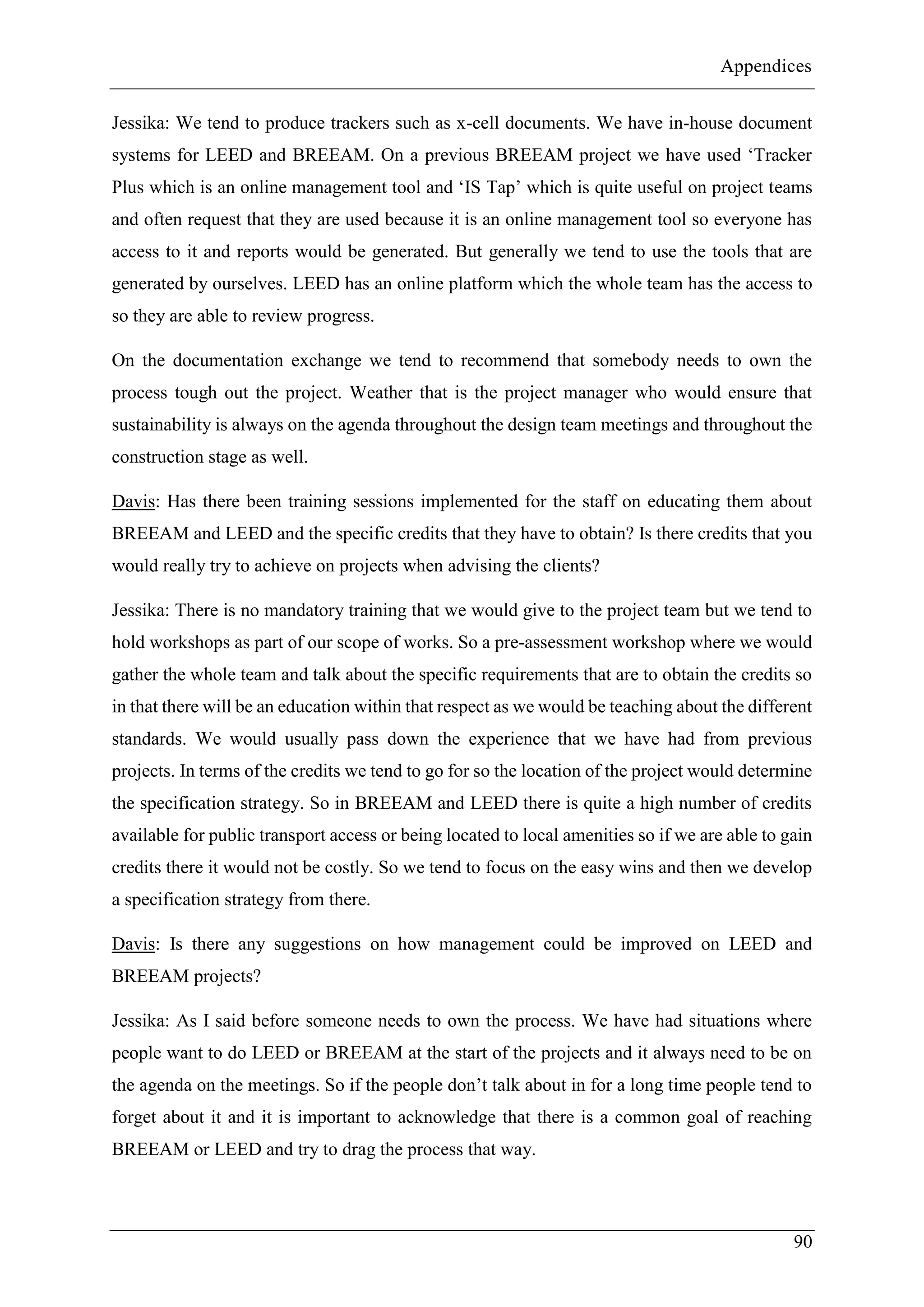Appendices
90
Jessika: We tend to produce trackers such as x-cell documents. We have in-house document
systems for LEED and BREEAM. On a previous BREEAM project we have used ‘Tracker
Plus which is an online management tool and ‘IS Tap’ which is quite useful on project teams
and often request that they are used because it is an online management tool so everyone has
access to it and reports would be generated. But generally we tend to use the tools that are
generated by ourselves. LEED has an online platform which the whole team has the access to
so they are able to review progress.
On the documentation exchange we tend to recommend that somebody needs to own the
process tough out the project. Weather that is the project manager who would ensure that
sustainability is always on the agenda throughout the design team meetings and throughout the
construction stage as well.
Davis: Has there been training sessions implemented for the staff on educating them about
BREEAM and LEED and the specific credits that they have to obtain? Is there credits that you
would really try to achieve on projects when advising the clients?
Jessika: There is no mandatory training that we would give to the project team but we tend to
hold workshops as part of our scope of works. So a pre-assessment workshop where we would
gather the whole team and talk about the specific requirements that are to obtain the credits so
in that there will be an education within that respect as we would be teaching about the different
standards. We would usually pass down the experience that we have had from previous
projects. In terms of the credits we tend to go for so the location of the project would determine
the specification strategy. So in BREEAM and LEED there is quite a high number of credits
available for public transport access or being located to local amenities so if we are able to gain
credits there it would not be costly. So we tend to focus on the easy wins and then we develop
a specification strategy from there.
Davis: Is there any suggestions on how management could be improved on LEED and
BREEAM projects?
Jessika: As I said before someone needs to own the process. We have had situations where
people want to do LEED or BREEAM at the start of the projects and it always need to be on
the agenda on the meetings. So if the people don’t talk about in for a long time people tend to
forget about it and it is important to acknowledge that there is a common goal of reaching
BREEAM or LEED and try to drag the process that way.
 