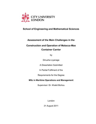 School of Engineering and Mathematical Sciences 
Assessment of the Main Challenges in the 
Construction and Operation of Malacca-Max 
Container Carrier 
by 
Dinusha Liyanage 
A Dissertation Submitted 
In Partial Fulfilment of the 
Requirements for the Degree 
MSc in Maritime Operations and Management 
Supervisor: Dr. Khalid Bichou 
London 
31 August 2011 
a 
 