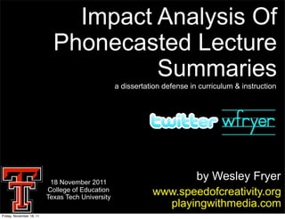 Impact Analysis Of
                            Phonecasted Lecture
                                     Summaries
                                                  a dissertation defense in curriculum & instruction




                           18 November 2011
                                                                    by Wesley Fryer
                          College of Education
                          Texas Tech University
                                                             www.speedofcreativity.org
                                                               playingwithmedia.com
Friday, November 18, 11
 