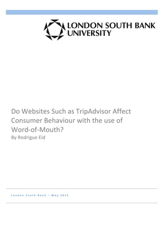  
                           	
                                        	
  




Do	
  Websites	
  Such	
  as	
  TripAdvisor	
  Affect	
  
Consumer	
  Behaviour	
  with	
  the	
  use	
  of	
  
Word-­‐of-­‐Mouth?	
  	
  
By	
  Rodrigue	
  Eid	
  
	
  	
  	
  	
  	
  	
  




L o n d o n 	
   S o u t h 	
   B a n k 	
   – 	
   M a y 	
   2 0 1 2 	
   	
  
 