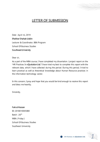 1HR Practices In vQsolution Ltd.
LETTER OF SUBMISSION
Date : April 16, 2019
Iftekhar Shahab Uddin
Lecturer & Coordinator, BBA Program
School Of Business Studies
Southeast University
Dear sir,
As a part of the MBA course, I have completed my dissertation / project report on the
“HR Practices In vQsolution Ltd.”I have tried my best to complete this report with the
relevant data, which I have collected during the period. During this period, I tried to
learn practical as well as theoretical knowledge about Human Resource practices in
the information technology sector.
In this concern, I pray and hope that you would be kind enough to receive this report
and bless me heartily.
Sincerely,
FakrulHassan
ID: 2018010005080
Batch : 26th
MBA ( Friday )
School Of Business Studies
Southeast University
 