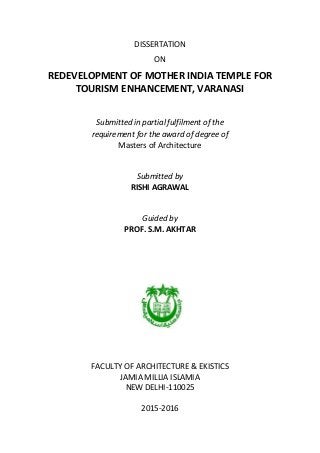DISSERTATION
ON
REDEVELOPMENT OF MOTHER INDIA TEMPLE FOR
TOURISM ENHANCEMENT, VARANASI
Submitted in partial fulfilment of the
requirement for the award of degree of
Masters of Architecture
Submitted by
RISHI AGRAWAL
Guided by
PROF. S.M. AKHTAR
FACULTY OF ARCHITECTURE & EKISTICS
JAMIA MILLIA ISLAMIA
NEW DELHI-110025
2015-2016
 