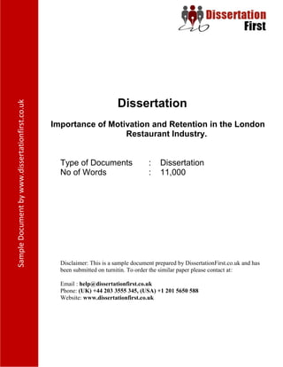 Dissertation
Importance of Motivation and Retention in the London
Restaurant Industry.
Type of Documents : Dissertation
No of Words : 11,000
Disclaimer: This is a sample document prepared by DissertationFirst.co.uk and has been
submitted on turnitin. To order the similar paper please contact at:
Email : help@dissertationfirst.co.uk
Phone: (UK) +44 203 3555 345
Website: www.dissertationfirst.co.uk
 