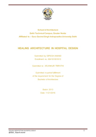 HEALING ARCHITECTURE INHOSPITAL DESIGN 1
@2016 , Dipeshanand
School of Architecture
Delhi Technical Campus, Greater Noida
Affiliated to – Guru Govind Singh Indraprastha University Delhi
HEALING ARCHITECTURE IN HOSPITAL DESIGN
Submitted by: DIPESH ANAND
Enrollment no. 064181001613
Submitted to: AR.ANKUR TRIPATHI
Submitted in partial fulfillment
of the requirement for the Degree of
Bachelor of Architecture
Batch: 2013
Date: 11/21/2016
 