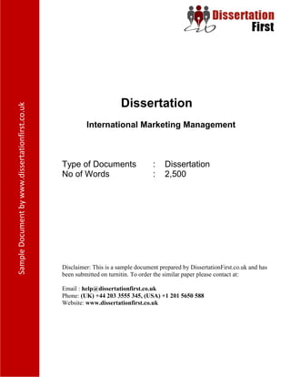Dissertation
International Marketing Management
Type of Documents : Dissertation
No of Words : 2,500
Disclaimer: This is a sample document prepared by DissertationFirst.co.uk and has been
submitted on turnitin. To order the similar paper please contact at:
Email : help@dissertationfirst.co.uk
Phone: (UK) +44 203 3555 345
Website: www.dissertationfirst.co.uk
 