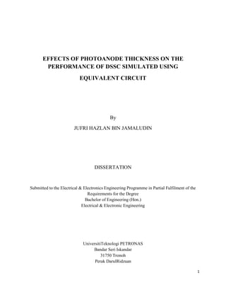 1
EFFECTS OF PHOTOANODE THICKNESS ON THE
PERFORMANCE OF DSSC SIMULATED USING
EQUIVALENT CIRCUIT
By
JUFRI HAZLAN BIN JAMALUDIN
DISSERTATION
Submitted to the Electrical & Electronics Engineering Programme in Partial Fulfilment of the
Requirements for the Degree
Bachelor of Engineering (Hon.)
Electrical & Electronic Engineering
UniversitiTeknologi PETRONAS
Bandar Seri Iskandar
31750 Tronoh
Perak DarulRidzuan
 