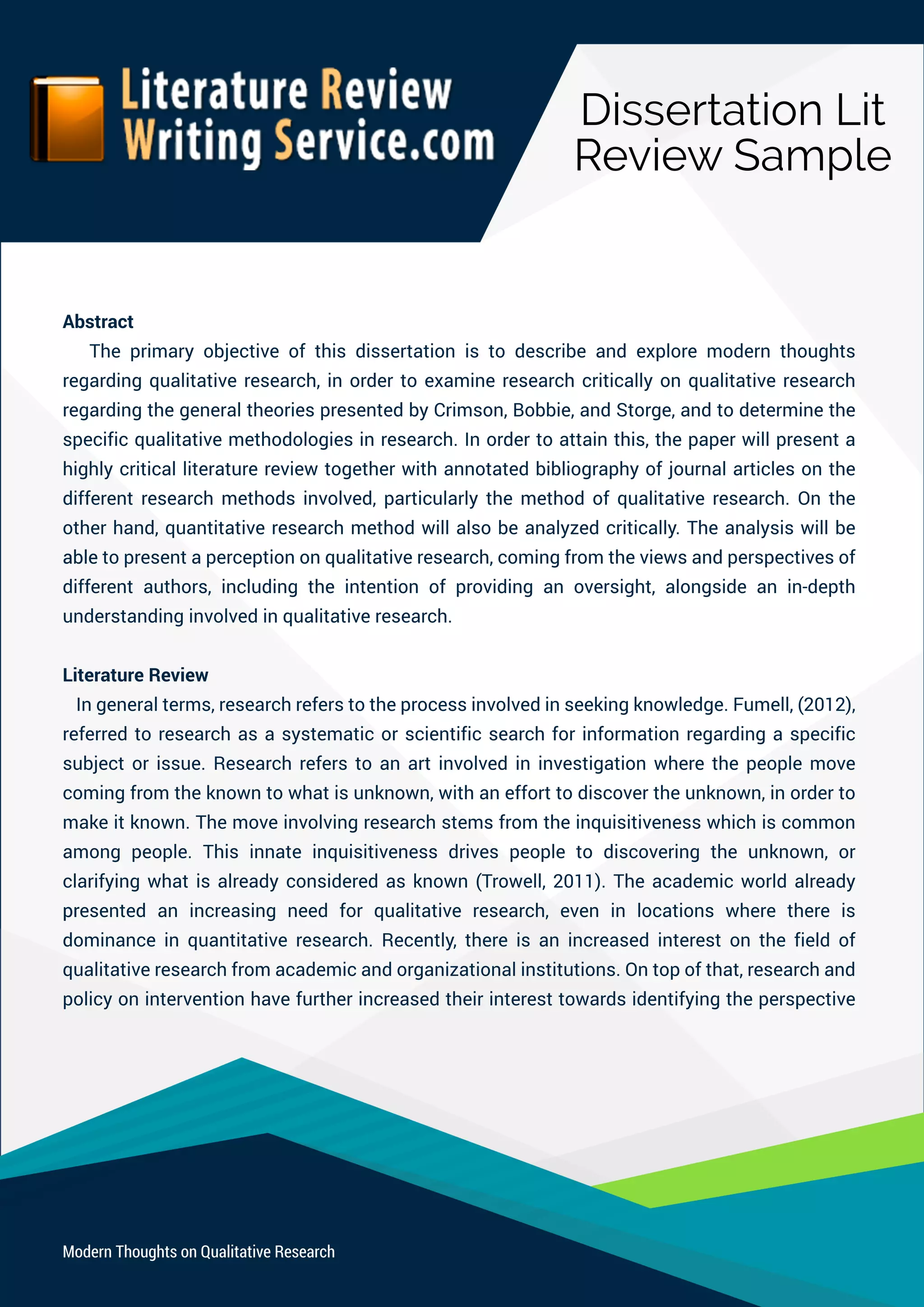 DissertationLit
ReviewSample
ModernThoughtsonQualitativeResearch
Abstract
Theprimaryobjectiveofthisdissertationistodescribeandexploremodernthoughts
regardingqualitativeresearch,inordertoexamineresearchcriticallyonqualitativeresearch
regardingthegeneraltheoriespresentedbyCrimson,Bobbie,andStorge,andtodeterminethe
specificqualitativemethodologiesinresearch.Inordertoattainthis,thepaperwillpresenta
highlycriticalliteraturereviewtogetherwithannotatedbibliographyofjournalarticlesonthe
differentresearchmethodsinvolved,particularlythemethodofqualitativeresearch.Onthe
otherhand,quantitativeresearchmethodwillalsobeanalyzedcritically.Theanalysiswillbe
ableabletopresentaperceptiononqualitativeresearch,comingfromtheviewsandperspectivesof
differentauthors,includingtheintentionofprovidinganoversight,alongsideanin-depth
understandinginvolvedinqualitativeresearch.
LiteratureReview
Ingeneralterms,researchreferstotheprocessinvolvedinseekingknowledge.Fumell,(2012),
referredtoresearchasasystematicorscientificsearchforinformationregardingaspecific
subjectorissue.Researchreferstoanartinvolvedininvestigationwherethepeoplemove
comingfromtheknowntowhatisunknown,withanefforttodiscovertheunknown,inorderto
makeitknown.Themoveinvolvingresearchstemsfrom theinquisitivenesswhichiscommon
amongpeople.Thisinnateinquisitivenessdrivespeopletodiscoveringtheunknown,or
clarifyingwhatisalreadyconsideredasknown(Trowell,2011).Theacademicworldalready
prpresented an increasing need forqualitativeresearch,even in locationswherethereis
dominanceinquantitativeresearch.Recently,thereisanincreasedinterestonthefieldof
qualitativeresearchfromacademicandorganizationalinstitutions.Ontopofthat,researchand
policyoninterventionhavefurtherincreasedtheirinteresttowardsidentifyingtheperspective
 