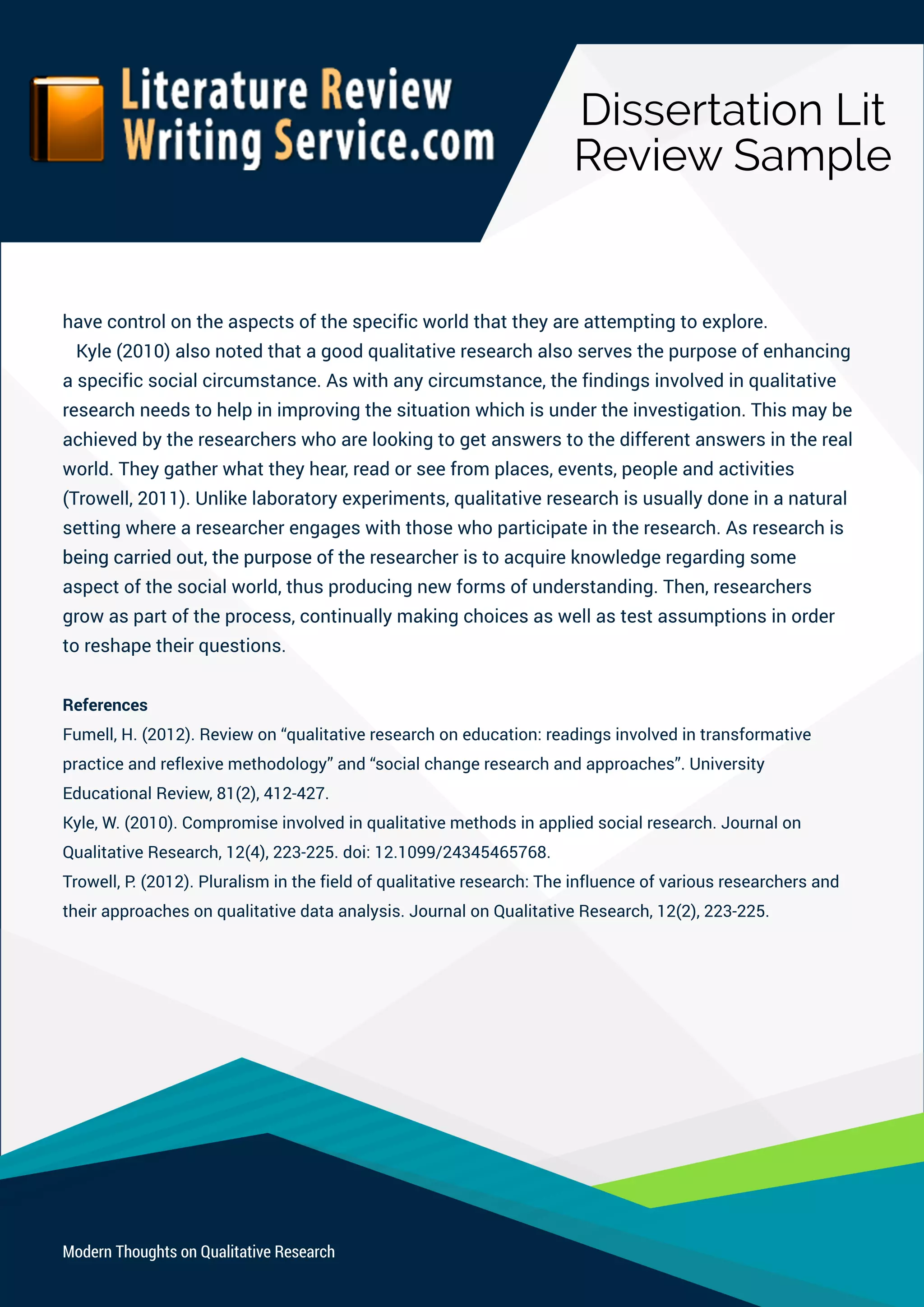DissertationLit
ReviewSample
ModernThoughtsonQualitativeResearch
havecontrolontheaspectsofthespecificworldthattheyareattemptingtoexplore.
Kyle(2010)alsonotedthatagoodqualitativeresearchalsoservesthepurposeofenhancing
aspecificsocialcircumstance.Aswithanycircumstance,thefindingsinvolvedinqualitative
researchneedstohelpinimprovingthesituationwhichisundertheinvestigation.Thismaybe
achievedbytheresearcherswhoarelookingtogetanswerstothedifferentanswersinthereal
world.Theygatherwhattheyhear,readorseefromplaces,events,peopleandactivities
(Trowell,2011).Unlikelaboratoryexperiments,qualitativeresearchisusuallydoneinanatural
settingwherearesearcherengageswiththosewhoparticipateintheresearch.Asresearchis
beingcarriedout,thepurposeofthebeingcarriedout,thepurposeoftheresearcheristoacquireknowledgeregardingsome
aspectofthesocialworld,thusproducingnewformsofunderstanding.Then,researchers
growaspartoftheprocess,continuallymakingchoicesaswellastestassumptionsinorder
toreshapetheirquestions.
References
Fumell,H.(2012).Reviewon“qualitativeresearchoneducation:readingsinvolvedintransformative
practiceandreflexivemethodology”and“socialchangeresearchandapproaches”.University
EducationalReview,81(2),412-427.
Kyle,W.(2010).Compromiseinvolvedinqualitativemethodsinappliedsocialresearch.Journalon
QualitativeResearch,12(4),223-225.doi:12.1099/24345465768.
Trowell,P.(2012).Pluralisminthefieldofqualitativeresearch:Theinfluenceofvariousresearchersand
theirapproachesonqualitativedataanalysis.JournalonQualitativeResearch,12(2),223-225.
 