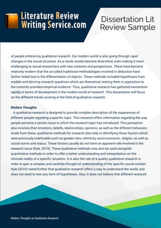 DissertationLit
ReviewSample
ModernThoughtsonQualitativeResearch
ofpeopleembracingqualitativeresearch.Ourmodernworldisalsogoingthroughrapid
changesinthesocialstructure.Asaresult,worldsbecomediversified,evenmakingitmore
challengingtosocialresearcherswithnewcontextsandperspectives.Thesehavebecome
relativelymodernthattheso-calledtraditionalmethodologiesinvolvedindeductionhave
furtherfailedduetothedifferentiationofobjects.Thesemethodsincludedhypothesesfrom
modelsandderivingresearchquestionswhicharetheoretical,testingtheminoppositionto
thecurrentlyprovidedempiricalevidence.Thus,qualitativeresearchhasgatheredmomentum
rapidlyintermsofdrapidlyintermsofdevelopmentinthemodernworldofresearch.Thisdissertationwillfocus
onthedifferenttrendsexistinginthefieldofqualitativeresearch.
ModernThoughts
Aqualitativeresearchisdesignedtoprovidecomplexdescriptionoftheexperiencesof
differentpeopleregardingaspecifictopic.Thisresearchoffersinformationregardingtheway
peopleperceiveacertainissueinwhichtheresearchtopichasintroduced.Thisperception
alsoinvolvestheiremotions,beliefs,relationships,opinions,aswellasthedifferentbehaviors.
Asidefromthese,qualitativemethodsforresearchalsohelpinidentifyingthosefactorswhich
werepreviouslyindefinablesuchasgenderroles,ethnicity,socio-economic,religion,aswellas
socialnormsandstatus.Thesefactorsusuallydonothaveanapparentroleinvolvedinthe
researesearchissue(Kyle,2010).Thesequalitativemethodsmayalsobeusedalongside
quantitativemethodsinordertoofferabetterunderstandingandinterpretationonthe
intricaterealityofaspecificsituation.Itisalsotheroleofaqualityqualitativeresearchin
ordertogainacomplexandcarefullythoughtofunderstandingofthespecificsocialcontext.
Kyle(2010)notedfurtherthatqualitativeresearchoffersawaytounderstandtheworld,and
doesnotneedtotestanyformofhypotheses.Also,itdoesnotbelievethatdifferentresearch
 