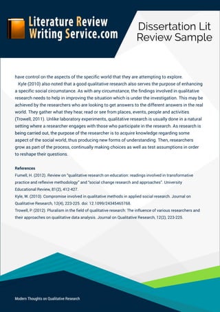 DissertationLit
ReviewSample
ModernThoughtsonQualitativeResearch
havecontrolontheaspectsofthespecificworldthattheyareattemptingtoexplore.
Kyle(2010)alsonotedthatagoodqualitativeresearchalsoservesthepurposeofenhancing
aspecificsocialcircumstance.Aswithanycircumstance,thefindingsinvolvedinqualitative
researchneedstohelpinimprovingthesituationwhichisundertheinvestigation.Thismaybe
achievedbytheresearcherswhoarelookingtogetanswerstothedifferentanswersinthereal
world.Theygatherwhattheyhear,readorseefromplaces,events,peopleandactivities
(Trowell,2011).Unlikelaboratoryexperiments,qualitativeresearchisusuallydoneinanatural
settingwherearesearcherengageswiththosewhoparticipateintheresearch.Asresearchis
beingcarriedout,thepurposeofthebeingcarriedout,thepurposeoftheresearcheristoacquireknowledgeregardingsome
aspectofthesocialworld,thusproducingnewformsofunderstanding.Then,researchers
growaspartoftheprocess,continuallymakingchoicesaswellastestassumptionsinorder
toreshapetheirquestions.
References
Fumell,H.(2012).Reviewon“qualitativeresearchoneducation:readingsinvolvedintransformative
practiceandreflexivemethodology”and“socialchangeresearchandapproaches”.University
EducationalReview,81(2),412-427.
Kyle,W.(2010).Compromiseinvolvedinqualitativemethodsinappliedsocialresearch.Journalon
QualitativeResearch,12(4),223-225.doi:12.1099/24345465768.
Trowell,P.(2012).Pluralisminthefieldofqualitativeresearch:Theinfluenceofvariousresearchersand
theirapproachesonqualitativedataanalysis.JournalonQualitativeResearch,12(2),223-225.
 
