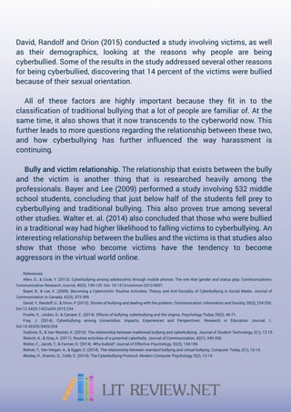 David,RandolfandOrion(2015)conductedastudyinvolvingvictims,aswell
as theirdemographics,looking atthe reasons why people are being
cyberbullied.Someoftheresultsinthestudyaddressedseveralotherreasons
forbeingcyberbullied,discoveringthat14percentofthevictimswerebullied
becauseoftheirsexualorientation.
Allofthese factors are highlyimportantbecause theyfitin to the
classificationoftraditionalbullyingthatalotofpeoplearefamiliarof.Atthe
sametime,italsoshowsthatitnowtranscendstothecyberworldnow.This
furtherleadstomorequestionsregardingtherelationshipbetweenthesetwo,
and how cyberbullying has furtherinfluenced the way harassmentis
continuing.
Bullyandvictimrelationship.Therelationshipthatexistsbetweenthebully
and the victim is anotherthing thatis researched heavily among the
professionals.BayerandLee(2009)performedastudyinvolving532middle
schoolstudents,concludingthatjustbelowhalfofthestudentsfellpreyto
cyberbullyingandtraditionalbullying.Thisalsoprovestrueamongseveral
otherstudies.Walteret.al.(2014)alsoconcludedthatthosewhowerebullied
inatraditionalwayhadhigherlikelihoodtofallingvictimstocyberbullying.An
inteinterestingrelationshipbetweenthebulliesandthevictimsisthatstudiesalso
show thatthose who become victims have the tendency to become
aggressorsinthevirtualworldonline.
References
Allen,G.,&Cook,Y.(2013).Cyberbullyingamongadolescentsthroughmobilephones:Therolethatgenderandstatusplay.Communications:
CommunicationResearchJournal,40(2),109-120.Doi:10.1313/common-2013-0007.
Bayer,B.,&Lee,K.(2009).BecomingaCybervictim:RoutineActivities,Theory,andAnti-SocialityofCyberbullyinginSocialMedia.Journalof
CommunicationinCanada,42(3),373-399.
David,Y.,Randolf,U.,&Orion,P.(2015).Storiesofbullyinganddealingwiththeproblem.Communication,InformationandSociety,20(3),234-256.
Doi:12.3425/1432sd34.2015.234
Fowler,X.,Jordan,D.,&Camper,E.(2014).Effectsofbullying,cyberbullyingandthestigma.PsychologyToday,29(2),46-71.
Fray,J.(2014).Cyberbullying among Universities:Impacts,Experiences and Perspectives.Research in Education Journal,1.
Doi:10.35325/3435/254
Stallone,S.,&Stallone,S.,&VanWesten,K.(2010).Therelationshipbetweentraditionalbullyingandcyberbullying.JournalofStudentTechnology,2(1),12-15.
Walsch,K.,&Grey,A.(2011).Routineactivitiesofapotentialcyberbully.JournalofCommunication,42(1),345-356.
Walter,C.,Jacob,T.,&Farmer,H.(2014).Whybullied?JournalofEffectivePsychology,32(3),134-156.
Welner,T.,VanHeigen,A.,&Egger,O.(2014).Therelationshipbetweenstandardbullyingandvirtualbullying.ComputerToday,2(1),12-14.
Wesley,H.,Dramm,Q.,Cobb,E.(2014).TheCyberbullyingProtocol.ModernComputerPsychology,5(2),12-14.
 