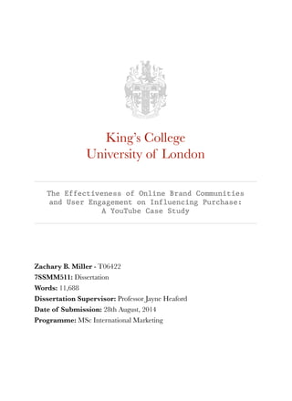 King’s College 
University of London 
The Effectiveness of Online Brand Communities 
and User Engagement on Influencing Purchase: 
A YouTube Case Study 
Zachary B. Miller - T06422 
7SSMM511: Dissertation 
Words: 11,688 
Dissertation Supervisor: Professor Jayne Heaford 
Date of Submission: 28th August, 2014 
Programme: MSc International Marketing 
 