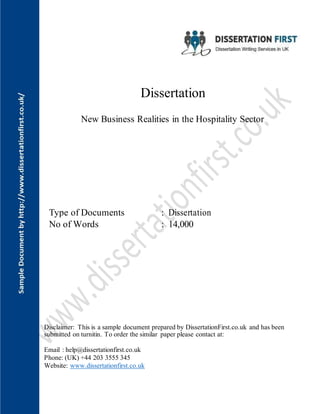 Dissertation
New Business Realities in the Hospitality Sector
Type of Documents : Dissertation
No of Words : 14,000
Disclaimer: This is a sample document prepared by DissertationFirst.co.uk and has been
submitted on turnitin. To order the similar paper please contact at:
Email : help@dissertationfirst.co.uk
Phone: (UK) +44 203 3555 345
Website: www.dissertationfirst.co.uk
 