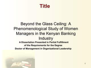 1
Beyond the Glass Ceiling: A
Phenomenological Study of Women
Managers in the Kenyan Banking
Industry
A Dissertation Presented in Partial Fulfillment
of the Requirements for the Degree
Doctor of Management in Organizational Leadership
Title
 
