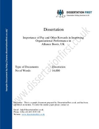 Dissertation
Importance of Pay and Other Rewards in Improving
Organisational Performance in
Alliance Boots, UK
Type of Documents : Dissertation
No of Words : 16,000
Disclaimer: This is a sample document prepared by DissertationFirst.co.uk and has been
submitted on turnitin. To order the similar paper please contact at:
Email : help@dissertationfirst.co.uk
Phone: (UK) +44 203 3555 345
Website: www.dissertationfirst.co.uk
 