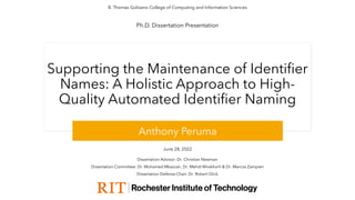 Supporting the Maintenance of Identifier
Names: A Holistic Approach to High-
Quality Automated Identifier Naming
Anthony Peruma
June 28, 2022
B. Thomas Golisano College of Computing and Information Sciences
Ph.D. Dissertation Presentation
Dissertation Committee: Dr. Mohamed Mkaouer, Dr. Mehdi Mirakhorli & Dr. Marcos Zampieri
Dissertation Advisor: Dr. Christian Newman
Dissertation Defense Chair: Dr. Robert Glick
 