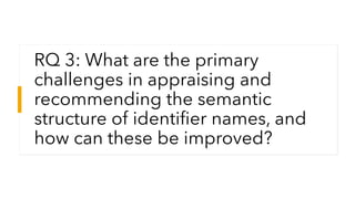 RQ 3: What are the primary
challenges in appraising and
recommending the semantic
structure of identifier names, and
how c...