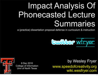 Impact Analysis Of
  Phonecasted Lecture
           Summaries
 a (practice) dissertation proposal defense in curriculum & instruction




     8 Dec 2010
                                       by Wesley Fryer
College of Information
 Univ of North Texas
                                www.speedofcreativity.org
                                      wiki.wesfryer.com
                                                                          1
 